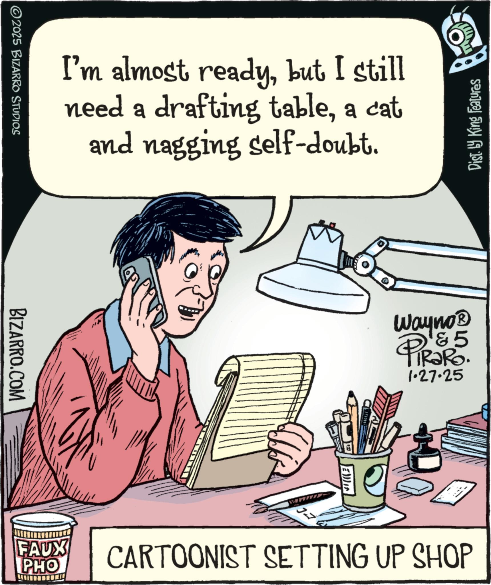 Graphics OCR: ©2025 BIZARRO STUDIOS I'm almost readybut I still need a drafting tablea cat and nagging self-doubt. BIZARRO.COM FAUX PHO Dist. by King Features Wayno? 5 PiRaRO. 1.27.25 CARTOONIST SETTING UP SHOP © 2025 BIZARRO STUDIOS I'm almost readybut I still need a drafting tablea cat and nagging self - doubt . BIZARRO.COM FAUX PHO Dist . by King Features Wayno? 5 PiRaRO . 1.27.25 CARTOONIST SETTING UP SHOP
