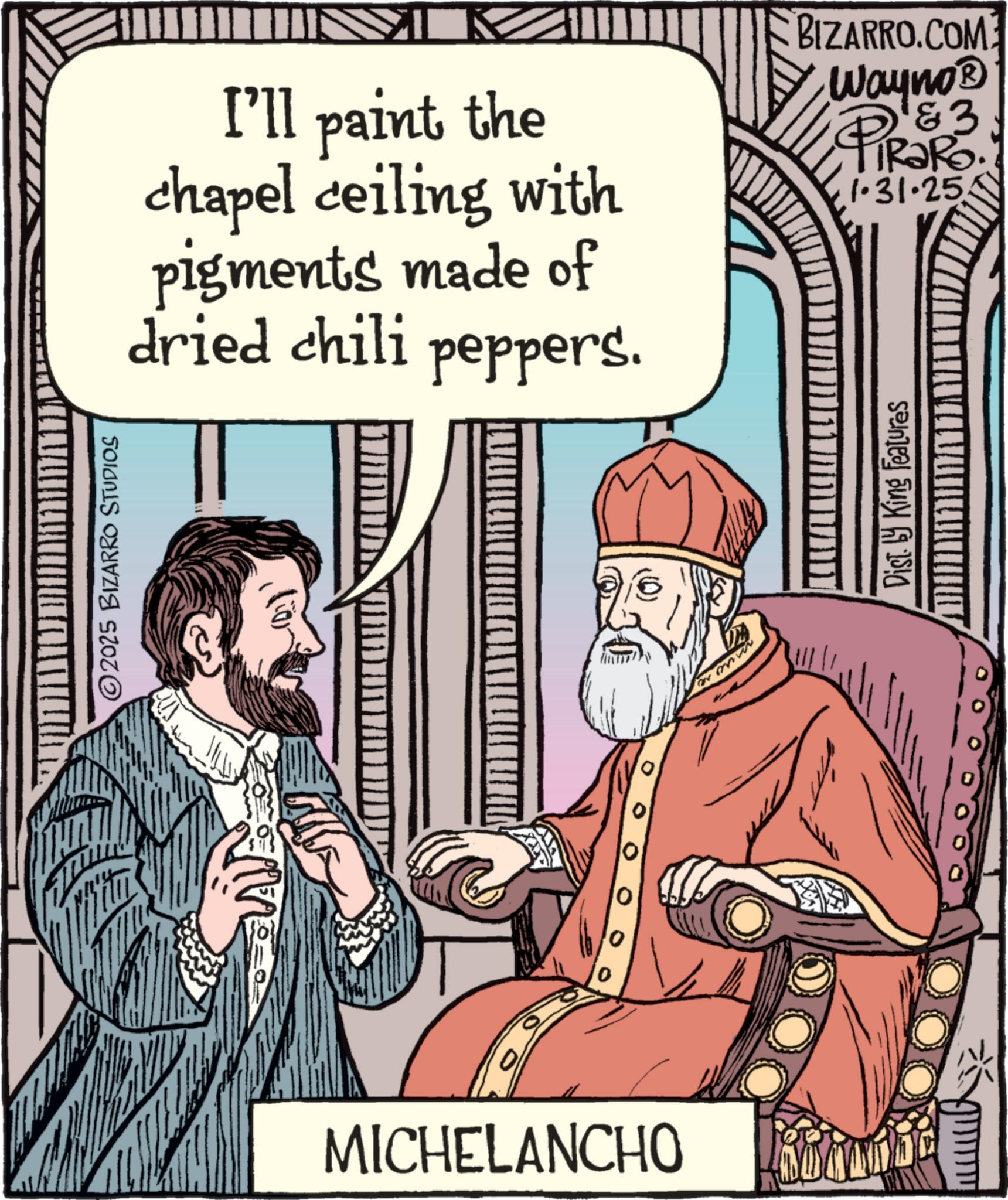 Comics OCR: ©2025 BIZARRO STUDIOS MICHELANCHO I'll paint the chapel ceiling with pigments made of dried chili peppers. BIZARRO.COM Wayno? PIR3R3. TRaRo. 1.31.25 Dist. by King Features © 2025 BIZARRO STUDIOS MICHELANCHO I'll paint the chapel ceiling with pigments made of dried chili peppers . BIZARRO.COM Wayno? PIR3R3 . TRaRo . 1.31.25 Dist . by King Features