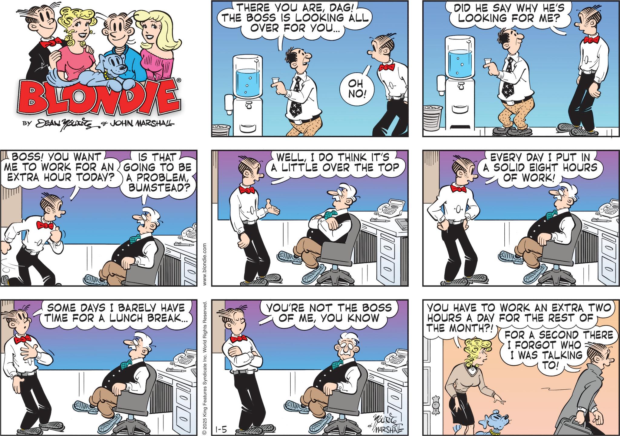 Animated cartoon OCR: THERE YOU AREDAG! THE BOSS IS LOOKING ALLOVER FOR YOU... DID HE SAY WHY HE'S LOOKING FOR ME? BLONDIE BY JEAN YOUTits |_ BOSS! YOU WANT ME TO WORK FOR AN EXTRA HOUR TODAY? JOHN MARSHALL IS THAT GOING TO BE A PROBLEMBUMSTEAD? SOME DAYS I BARELY HAVE TIME FOR A LUNCH BREAK... D foo ?? NO! D WELLI DO THINK IT'S A LITTLE OVER THE TOP EVERY DAY I PUT IN A SOLID EIGHT HOURS OF WORK! 2025 King Features Syndicate Inc. World Rights Reserved. www.blondie.com YOU'RE NOT THE BOSS OF MEYOU KNOW YOU HAVE TO WORK AN EXTRA TWO HOURS A DAY FOR THE REST OF THE MONTH?! FOR A SECOND THERE I FORGOT WHO I WAS TALKING 1-5 MARSHAL 03 TO! THERE YOU AREDAG ! THE BOSS IS LOOKING ALLOVER FOR YOU ... DID HE SAY WHY HE'S LOOKING FOR ME ? BLONDIE BY JEAN YOUTits | _ BOSS ! YOU WANT ME TO WORK FOR AN EXTRA HOUR TODAY ? JOHN MARSHALL IS THAT GOING TO BE A PROBLEMBUMSTEAD ? SOME DAYS I BARELY HAVE TIME FOR A LUNCH BREAK ... D foo ?? NO ! D WELLI DO THINK IT'S A LITTLE OVER THE TOP EVERY DAY I PUT IN A SOLID EIGHT HOURS OF WORK ! 2025 King Features Syndicate Inc. World Rights Reserved . www.blondie.com YOU'RE NOT THE BOSS OF MEYOU KNOW YOU HAVE TO WORK AN EXTRA TWO HOURS A DAY FOR THE REST OF THE MONTH ?! FOR A SECOND THERE I FORGOT WHO I WAS TALKING 1-5 MARSHAL 03 TO !