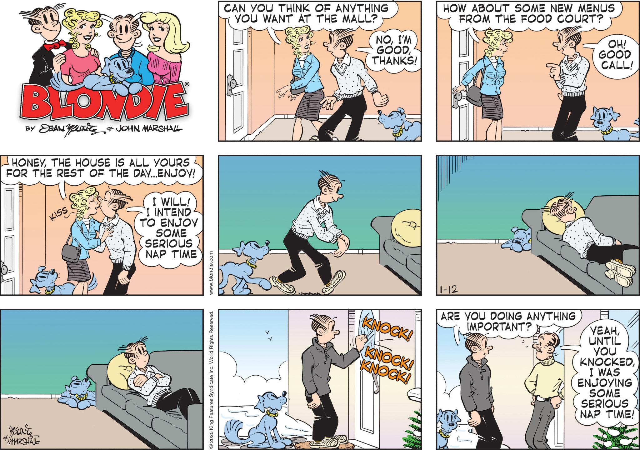 Fictional character OCR: BLONDIE BY DEAN YOUTits JOHN MARSHALL HONEYTHE HOUSE IS ALL YOURS FOR THE REST OF THE DAY...ENJOY! KISS I WILL! I INTEND TO ENJOY SOME SERIOUS NAP TIME You MARSHAL 2025 King Features Syndicate Inc. World Rights Reserved. www.blondie.com CAN YOU THINK OF ANYTHING YOU WANT AT THE MALL? NOI'M GOODTHANKS! KNOCK! KNOCK! KNOCK! 1-12 HOW ABOUT SOME NEW MENUS FROM THE FOOD COURT? OH! GOOD CALL! ARE YOU DOING ANYTHING IMPORTANT? ????UNTIL YOU KNOCKEDI WAS ENJOYING SOME SERIOUS NAP TIME! BLONDIE BY DEAN YOUTits JOHN MARSHALL HONEYTHE HOUSE IS ALL YOURS FOR THE REST OF THE DAY ... ENJOY ! KISS I WILL ! I INTEND TO ENJOY SOME SERIOUS NAP TIME You MARSHAL 2025 King Features Syndicate Inc. World Rights Reserved . www.blondie.com CAN YOU THINK OF ANYTHING YOU WANT AT THE MALL ? NOI'M GOODTHANKS ! KNOCK ! KNOCK ! KNOCK ! 1-12 HOW ABOUT SOME NEW MENUS FROM THE FOOD COURT ? OH ! GOOD CALL ! ARE YOU DOING ANYTHING IMPORTANT ? ????UNTIL YOU KNOCKEDI WAS ENJOYING SOME SERIOUS NAP TIME !