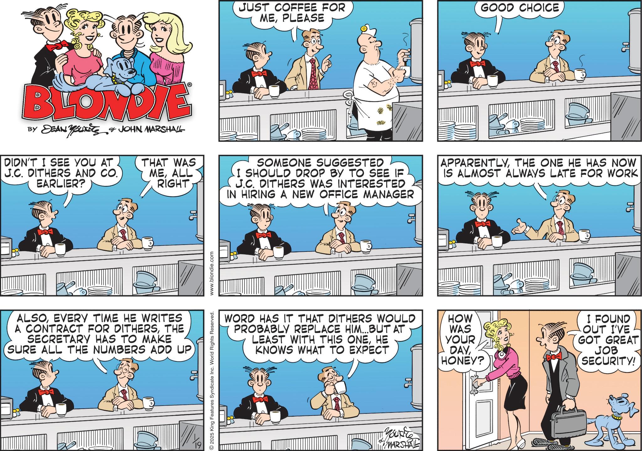 Publication OCR: M JUST COFFEE FOR MEPLEASE GOOD CHOICE 90 BLONDIE BY DEAN YOUTETS & JOHN MARSHALL DIDN'T I SEE YOU AT J.C. DITHERS AND CO. EARLIER? THAT WAS MEALL RIGHT SOMEONE SUGGESTED I SHOULD DROP BY TO SEE IF J.C. DITHERS WAS INTERESTED IN HIRING A NEW OFFICE MANAGER APPARENTLYTHE ONE HE HAS NOW IS ALMOST ALWAYS LATE FOR WORK ALSOEVERY TIME HE WRITES A CONTRACT FOR DITHERSTHE SECRETARY HAS TO MAKE SURE ALL THE NUMBERS ADD UP 05 19 www.blondie.com 2025 King Features Syndicate Inc. World Rights Reserved. 0% WORD HAS IT THAT DITHERS WOULD PROBABLY REPLACE HIM...BUT AT HOW WAS LEAST WITH THIS ONEHE KNOWS WHAT TO EXPECT YOUR DAYHONEY? Yout MARSHAL 95 I FOUND OUT I'VE GOT GREAT JOB SECURITY! M JUST COFFEE FOR MEPLEASE GOOD CHOICE 90 BLONDIE BY DEAN YOUTETS & JOHN MARSHALL DIDN'T I SEE YOU AT J.C. DITHERS AND CO . EARLIER ? THAT WAS MEALL RIGHT SOMEONE SUGGESTED I SHOULD DROP BY TO SEE IF J.C. DITHERS WAS INTERESTED IN HIRING A NEW OFFICE MANAGER APPARENTLYTHE ONE HE HAS NOW IS ALMOST ALWAYS LATE FOR WORK ALSOEVERY TIME HE WRITES A CONTRACT FOR DITHERSTHE SECRETARY HAS TO MAKE SURE ALL THE NUMBERS ADD UP 05 19 www.blondie.com 2025 King Features Syndicate Inc. World Rights Reserved . 0 % WORD HAS IT THAT DITHERS WOULD PROBABLY REPLACE HIM ... BUT AT HOW WAS LEAST WITH THIS ONEHE KNOWS WHAT TO EXPECT YOUR DAYHONEY ? Yout MARSHAL 95 I FOUND OUT I'VE GOT GREAT JOB SECURITY !