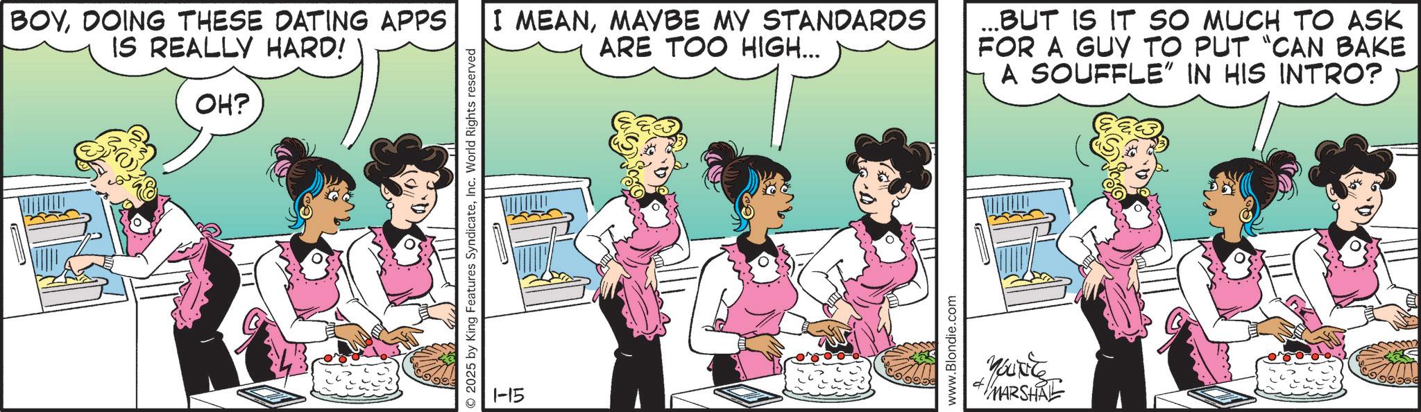 Comic book OCR: 2025 by King Features SyndicateInc. World Rights reserved BOYDOING THESE DATING APPS IS REALLY HARD! OH? I MEANMAYBE MY STANDARDS ARE TOO HIGH... ... BUT IS IT SO MUCH TO ASK FOR A GUY TO PUT "CAN BAKE A SOUFFLE” IN HIS INTRO? 1-15 www.Blondie.com Youxite MARSHAL 2025 by King Features SyndicateInc. World Rights reserved BOYDOING THESE DATING APPS IS REALLY HARD ! OH ? I MEANMAYBE MY STANDARDS ARE TOO HIGH ... ... BUT IS IT SO MUCH TO ASK FOR A GUY TO PUT " CAN BAKE A SOUFFLE ” IN HIS INTRO ? 1-15 www.Blondie.com Youxite MARSHAL