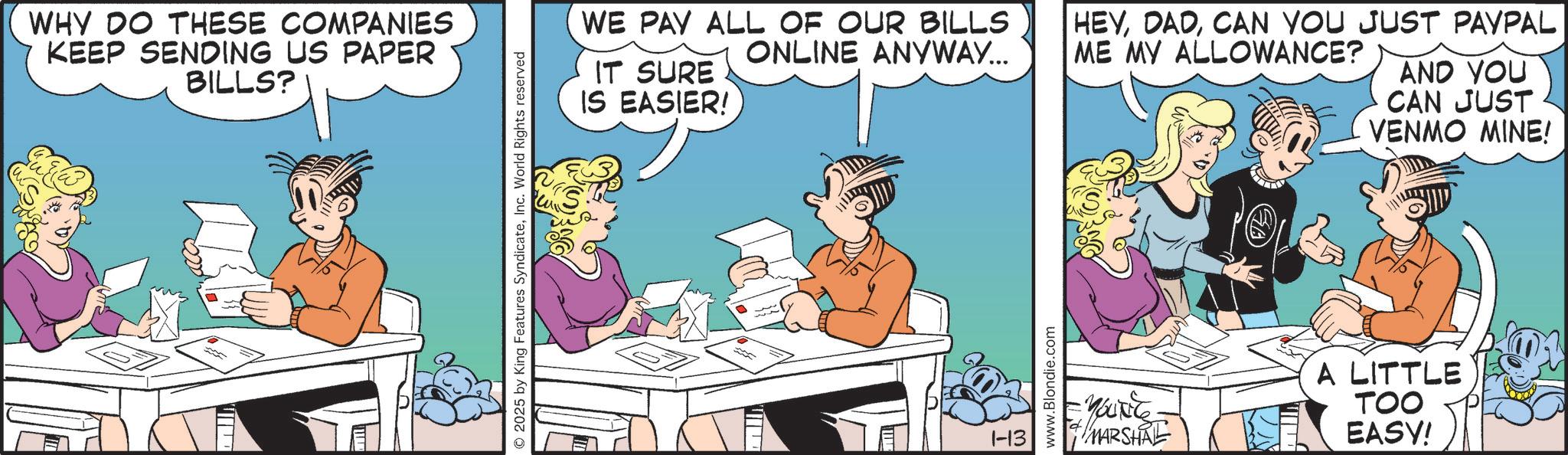 Animated cartoon OCR: WHY DO THESE COMPANIES KEEP SENDING US PAPER BILLS? 2025 by King Features SyndicateInc. World Rights reserved HEYCAN YOU JUST PAYPAL WE PAY ALL OF OUR BILLS ONLINE ANYWAY... ME MY ALLOWANCE? IT SURE IS EASIER! AND YOU CAN JUST VENMO MINE! 1-13 www.Blondie.com YOUTE MARSHAL A LITTLE TOO EASY! WHY DO THESE COMPANIES KEEP SENDING US PAPER BILLS ? 2025 by King Features SyndicateInc. World Rights reserved HEYCAN YOU JUST PAYPAL WE PAY ALL OF OUR BILLS ONLINE ANYWAY ... ME MY ALLOWANCE ? IT SURE IS EASIER ! AND YOU CAN JUST VENMO MINE ! 1-13 www.Blondie.com YOUTE MARSHAL A LITTLE TOO EASY !