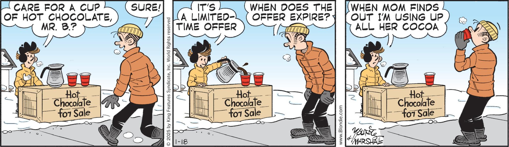 Animated cartoon OCR: CARE FOR A CUP OF HOT CHOCOLATEMR. B.? Hot Chocolate for Sale SURE! ©2025 by King Features SyndicateInc. World Rights reserved 1-18 IT'S (A LIMITED- TIME OFFER Hot Chocolate for Sale WHEN DOES THE OFFER EXPIRE?· WHEN MOM FINDS OUT I'M USING UP ALL HER COCOA www.Blondie.com YOUNG MARSHAL Hot Chocolate for Sale CARE FOR A CUP OF HOT CHOCOLATEMR . B. ? Hot Chocolate for Sale SURE ! © 2025 by King Features SyndicateInc. World Rights reserved 1-18 IT'S ( A LIMITED- TIME OFFER Hot Chocolate for Sale WHEN DOES THE OFFER EXPIRE ? · WHEN MOM FINDS OUT I'M USING UP ALL HER COCOA www.Blondie.com YOUNG MARSHAL Hot Chocolate for Sale
