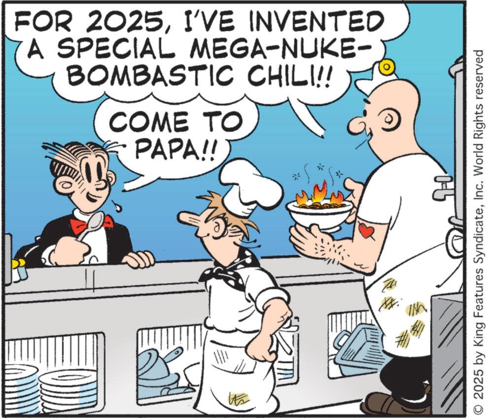 Comics OCR: FOR 2025I'VE INVENTED A SPECIAL MEGA-NUKE- BOMBASTIC CHILI!! COME TO PAPA!! B its K 0-15 O 2025 by King Features SyndicateInc. World Rights reserved FOR 2025I'VE INVENTED A SPECIAL MEGA - NUKE- BOMBASTIC CHILI !! COME TO PAPA !! B its K 0-15 O 2025 by King Features SyndicateInc. World Rights reserved