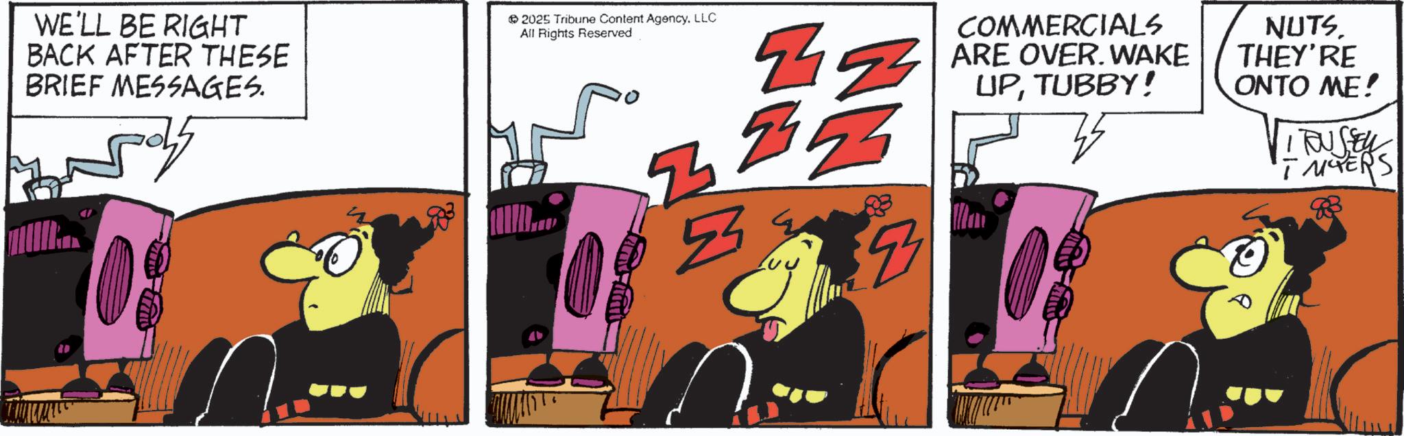 Graphic design OCR: WE'LL BE RIGHT BACK AFTER THESE BRIEF MESSAGES. 2025 Tribune Content AgencyLLC All Rights Reserved 7 9455 4 COMMERCIALS ARE OVER. WAKE UPTUBBY! NUTS. THEY'RE ONTO ME! VIRUSEL INTERS WE'LL BE RIGHT BACK AFTER THESE BRIEF MESSAGES . 2025 Tribune Content AgencyLLC All Rights Reserved 7 9455 4 COMMERCIALS ARE OVER . WAKE UPTUBBY ! NUTS . THEY'RE ONTO ME ! VIRUSEL INTERS