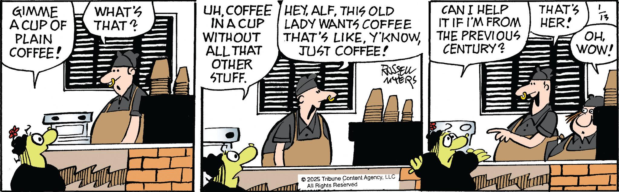 Animated cartoon OCR: GIMME A CUP OF PLAIN COFFEE! WHAT'S THAT? UH. COFFEE IN A CUP HEYTHIS OLD WITHOUT ALL THAT LADY WANTS COFFEE THAT'S LIKEJUST COFFEE! OTHER STUFF. CAN I HELP IT IF I'M FROM THAT'S 13 HER! THE PREVIOUS CENTURY? OHWOW! RUSSELL MYERS 2025 Tribune Content AgencyLLC All Rights Reserved GIMME A CUP OF PLAIN COFFEE ! WHAT'S THAT ? UH . COFFEE IN A CUP HEYTHIS OLD WITHOUT ALL THAT LADY WANTS COFFEE THAT'S LIKEJUST COFFEE ! OTHER STUFF . CAN I HELP IT IF I'M FROM THAT'S 13 HER ! THE PREVIOUS CENTURY ? OHWOW ! RUSSELL MYERS 2025 Tribune Content AgencyLLC All Rights Reserved