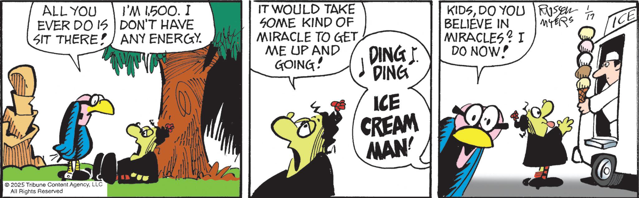 Fictional character OCR: ALL YOU EVER DO IS SIT THERE! I'M 1500. I DON'T HAVE ANY ENERGY. IT WOULD TAKE SOME KIND OF MIRACLE TO GET. ME UP AND GOING! 2025 Tribune Content AgencyLLC All Rights Reserved DING MIRACLES? I DO NOW! KIDSDO YOU RUSSER BELIEVE IN MYERS ICE DING ICE CREAM MAN! ALL YOU EVER DO IS SIT THERE ! I'M 1500 . I DON'T HAVE ANY ENERGY . IT WOULD TAKE SOME KIND OF MIRACLE TO GET . ME UP AND GOING ! 2025 Tribune Content AgencyLLC All Rights Reserved DING MIRACLES ? I DO NOW ! KIDSDO YOU RUSSER BELIEVE IN MYERS ICE DING ICE CREAM MAN !