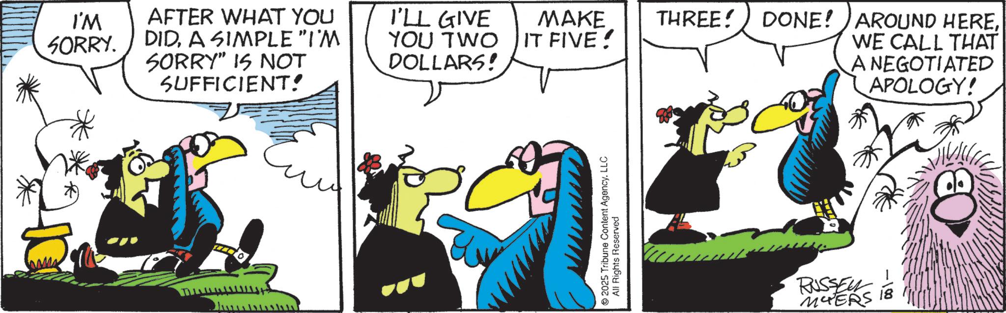 Comics OCR: I'M SORRY. AFTER WHAT YOU DIDA SIMPLE "I'M I'LL GIVE SORRY" IS NOT SUFFICIENT! YOU TWO DOLLARS! MAKE IT FIVE! THREE! 2025 Tribune Content Agency. LLC All Rights Reserved DONE! AROUND HEREWE CALL THAT A NEGOTIATED APOLOGY! RUSSEL MYERS 18 I'M SORRY . AFTER WHAT YOU DIDA SIMPLE " I'M I'LL GIVE SORRY " IS NOT SUFFICIENT ! YOU TWO DOLLARS ! MAKE IT FIVE ! THREE ! 2025 Tribune Content Agency . LLC All Rights Reserved DONE ! AROUND HEREWE CALL THAT A NEGOTIATED APOLOGY ! RUSSEL MYERS 18