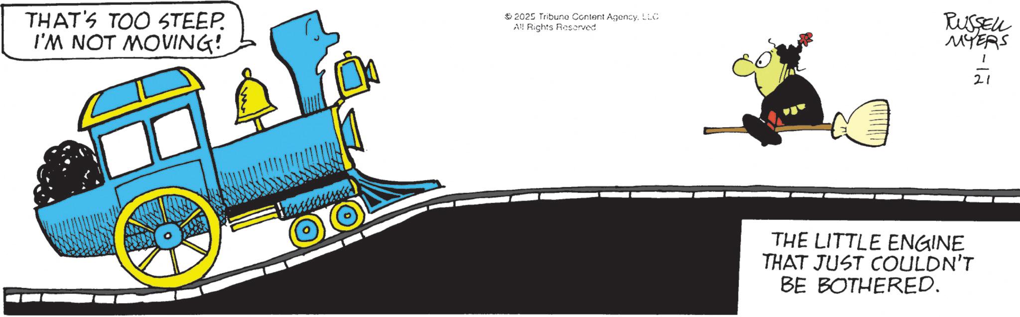 Locomotive OCR: THAT'S TOO STEEP. I'M NOT MOVING! 2025 Tribune Content AgencyLLC All Rights Reserved. RUSSELL MYERS -12 21 THE LITTLE ENGINE THAT JUST COULDN'T BE BOTHERED. THAT'S TOO STEEP . I'M NOT MOVING ! 2025 Tribune Content AgencyLLC All Rights Reserved . RUSSELL MYERS -12 21 THE LITTLE ENGINE THAT JUST COULDN'T BE BOTHERED .