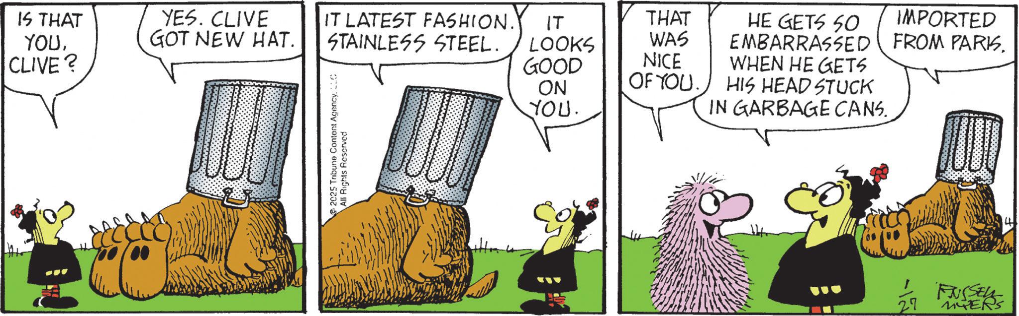 Animated cartoon OCR: IS THAT YOUCLIVE? YES. CLIVE GOT NEW HAT. IT LATEST FASHION. STAINLESS STEEL. ?? THAT LOOKS WAS GOOD NICE 2025 Tribune Content AgencyLLC All Rights Reserved ON YOU. OF YOU. HE GETS SO IMPORTED EMBARRASSED FROM PARKSWHEN HE GETS HIS HEAD STUCK IN GARBAGE CANS. 27 FJUSSELL MYERS 4 IS THAT YOUCLIVE ? YES . CLIVE GOT NEW HAT . IT LATEST FASHION . STAINLESS STEEL . ?? THAT LOOKS WAS GOOD NICE 2025 Tribune Content AgencyLLC All Rights Reserved ON YOU . OF YOU . HE GETS SO IMPORTED EMBARRASSED FROM PARKSWHEN HE GETS HIS HEAD STUCK IN GARBAGE CANS . 27 FJUSSELL MYERS 4