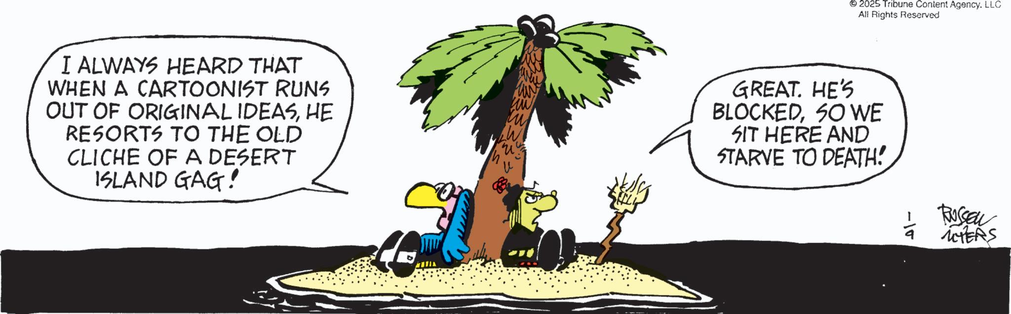 Photo caption OCR: I ALWAYS HEARD THAT WHEN A CARTOONIST RUNS OUT OF ORIGINAL IDEASHE RESORTS TO THE OLD CLICHE OF A DESERT ISLAND GAG! W 2025 Tribune Content Agency. LLC All Rights Reserved GREAT. HE'S BLOCKEDSO WE SIT HERE AND STARVE TO DEATH! -10 RUSSEL MYERS I ALWAYS HEARD THAT WHEN A CARTOONIST RUNS OUT OF ORIGINAL IDEASHE RESORTS TO THE OLD CLICHE OF A DESERT ISLAND GAG ! W 2025 Tribune Content Agency . LLC All Rights Reserved GREAT . HE'S BLOCKEDSO WE SIT HERE AND STARVE TO DEATH ! -10 RUSSEL MYERS