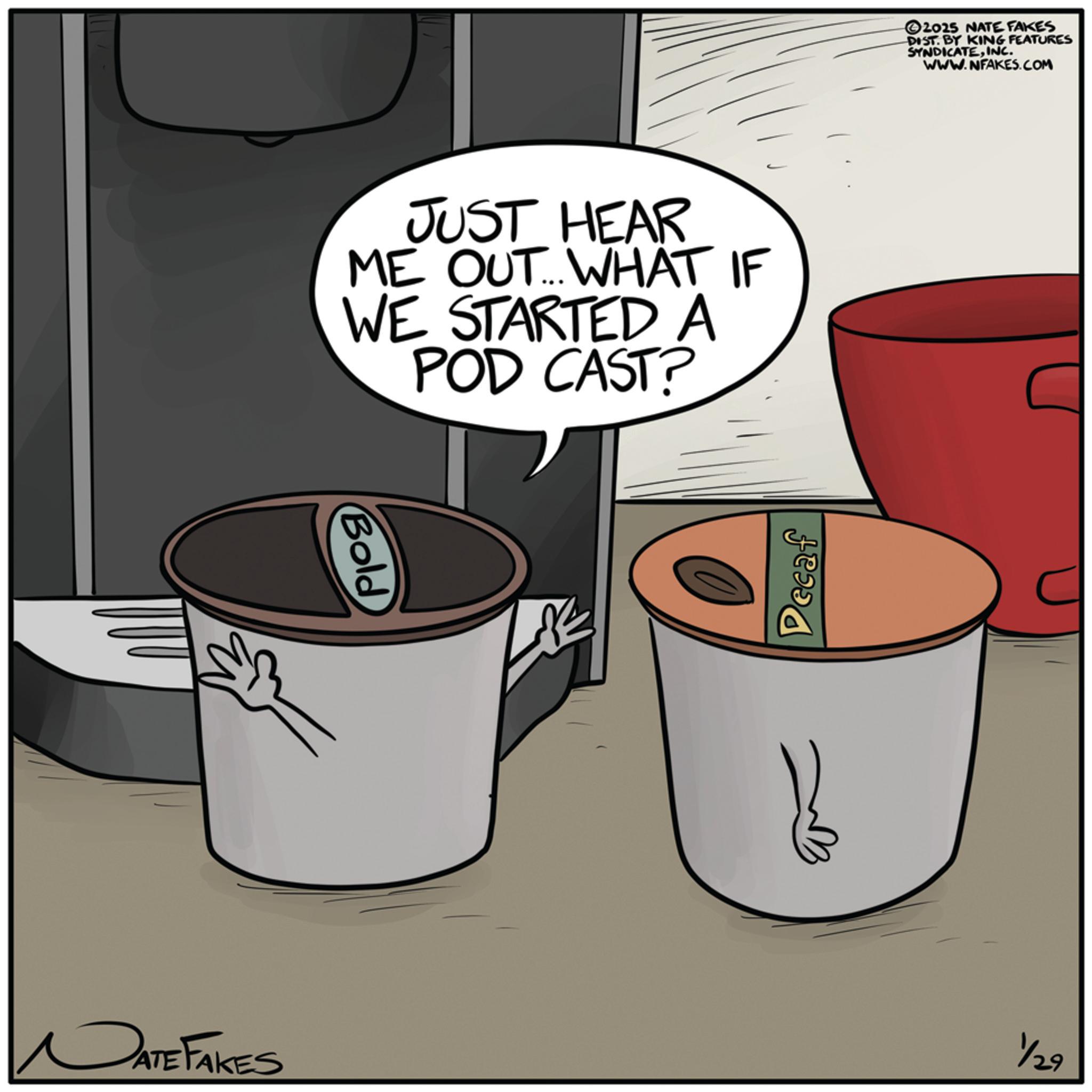 Cookware and bakeware OCR: DATE FAKES JUST HEAR ME OUT... WHAT IF WE STARTED A POD CAST? Bold Decaf 2025 NATE FAKES DIST. BY KING FEATURES SYNDICATEINC. WWW.NFAKES.COM 1/29 DATE FAKES JUST HEAR ME OUT ... WHAT IF WE STARTED A POD CAST ? Bold Decaf 2025 NATE FAKES DIST . BY KING FEATURES SYNDICATEINC . WWW.NFAKES.COM 1/29