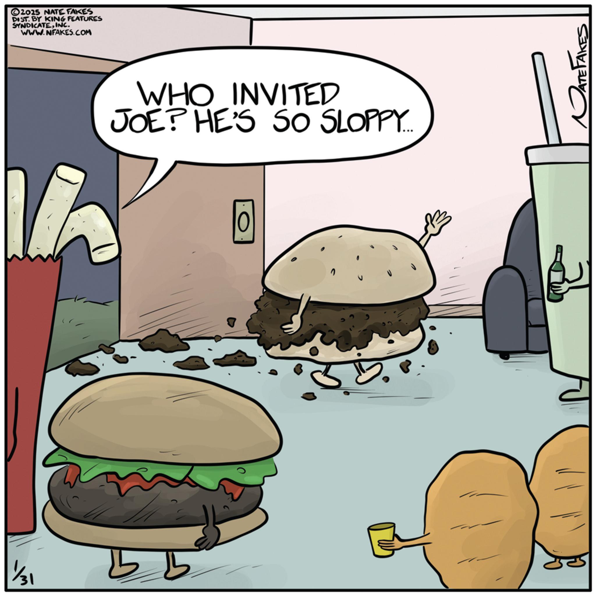 Junk food OCR: 1/31 2025 NATE FAKES DIST. BY KING FEATURES SYNDICATEINC. WWW.NFAKES.COM WHO INVITED JOE? HE'S SO SLOPPY... 16 10 ATE TAKES 1/31 2025 NATE FAKES DIST . BY KING FEATURES SYNDICATEINC . WWW.NFAKES.COM WHO INVITED JOE ? HE'S SO SLOPPY ... 16 10 ATE TAKES