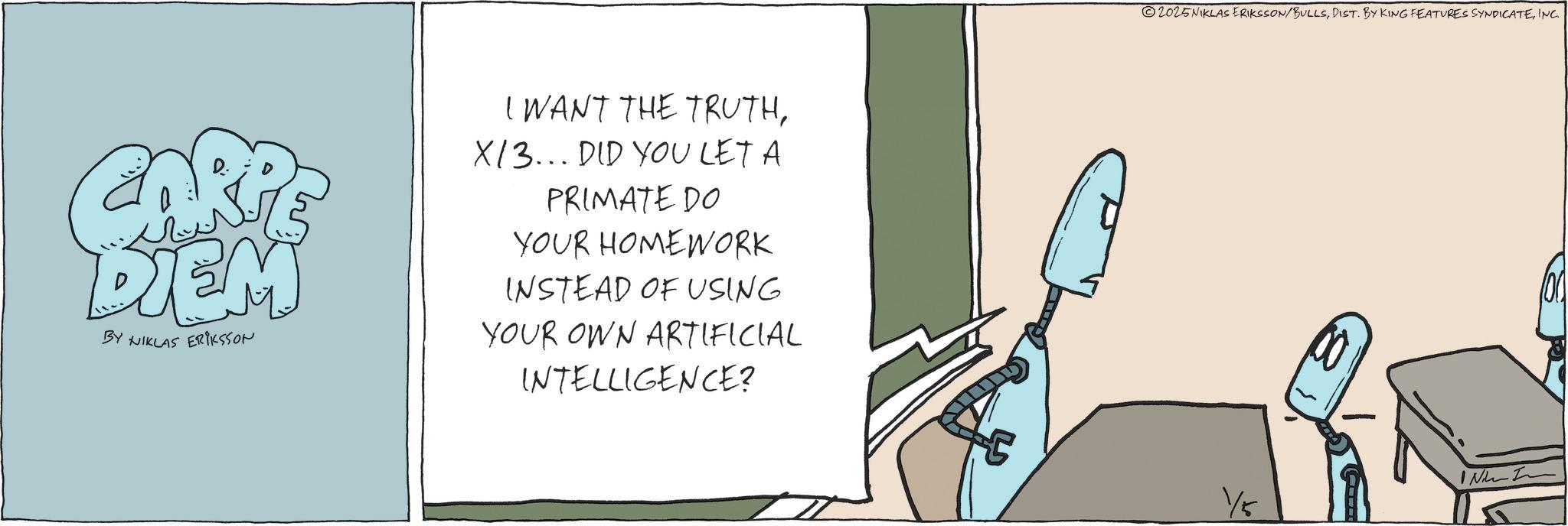 Fiction OCR: CARP DIEM BY NIKLAS ERIKSSON I WANT THE TRUTHX/3... DID YOU LET A PRIMATE DO YOUR HOMEWORK INSTEAD OF USING YOUR OWN ARTIFICIAL INTELLIGENCE? 2025NIKLAS ERIKSSON/BULLSINC. IN I 1/5 CARP DIEM BY NIKLAS ERIKSSON I WANT THE TRUTHX / 3 ... DID YOU LET A PRIMATE DO YOUR HOMEWORK INSTEAD OF USING YOUR OWN ARTIFICIAL INTELLIGENCE ? 2025NIKLAS ERIKSSON / BULLSDIST . BY KING FEATURES SYNDICATEINC . IN I 1/5