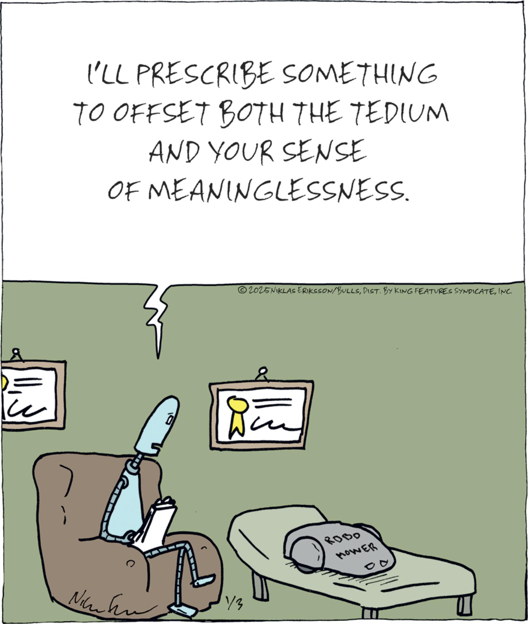 Fiction OCR: I'LL PRESCRIBE SOMETHING TO OFFSET BOTH THE TEDIUM AND YOUR SENSE OF MEANINGLESSNESS. Ni © 2025 NIKLAS ERIKSSON/BULLSINC. Bu 1/3 ROBO MOWER I'LL PRESCRIBE SOMETHING TO OFFSET BOTH THE TEDIUM AND YOUR SENSE OF MEANINGLESSNESS . Ni © 2025 NIKLAS ERIKSSON / BULLSDIST . BY KING FEATURES SYNDICATEINC . Bu 1/3 ROBO MOWER