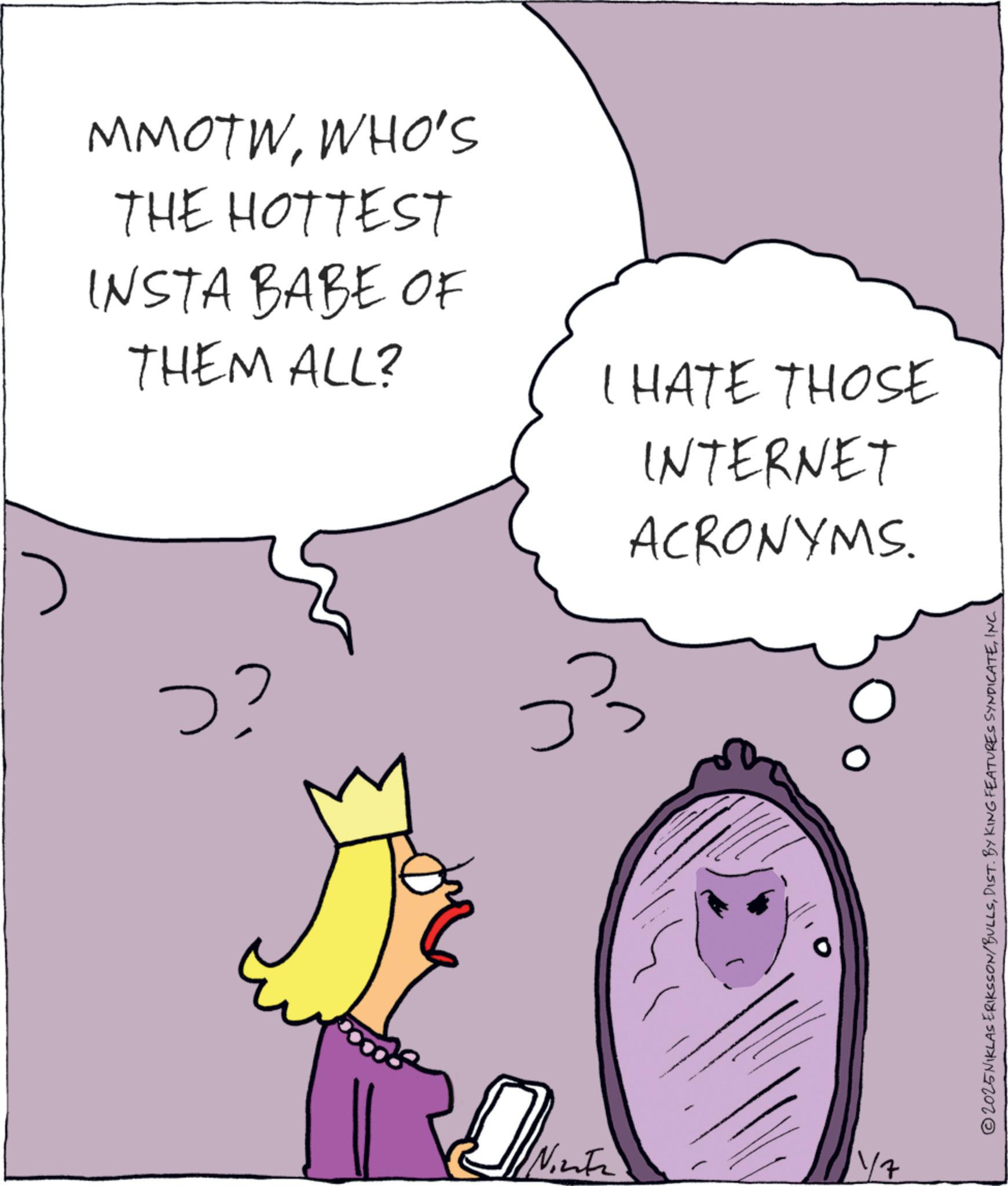 Animated cartoon OCR: MMOTWWHO'S THE HOTTEST INSTA BABE OF THEM ALL? ?? D Ninte I HATE THOSE INTERNET ACRONYMS. 11/7 ©2025 NIKLAS ERIKSSON/BULLSINC. MMOTWWHO'S THE HOTTEST INSTA BABE OF THEM ALL ? ? ? D Ninte I HATE THOSE INTERNET ACRONYMS . 11/7 © 2025 NIKLAS ERIKSSON / BULLSDIST . BY KING FEATURES SYNDICATEINC .
