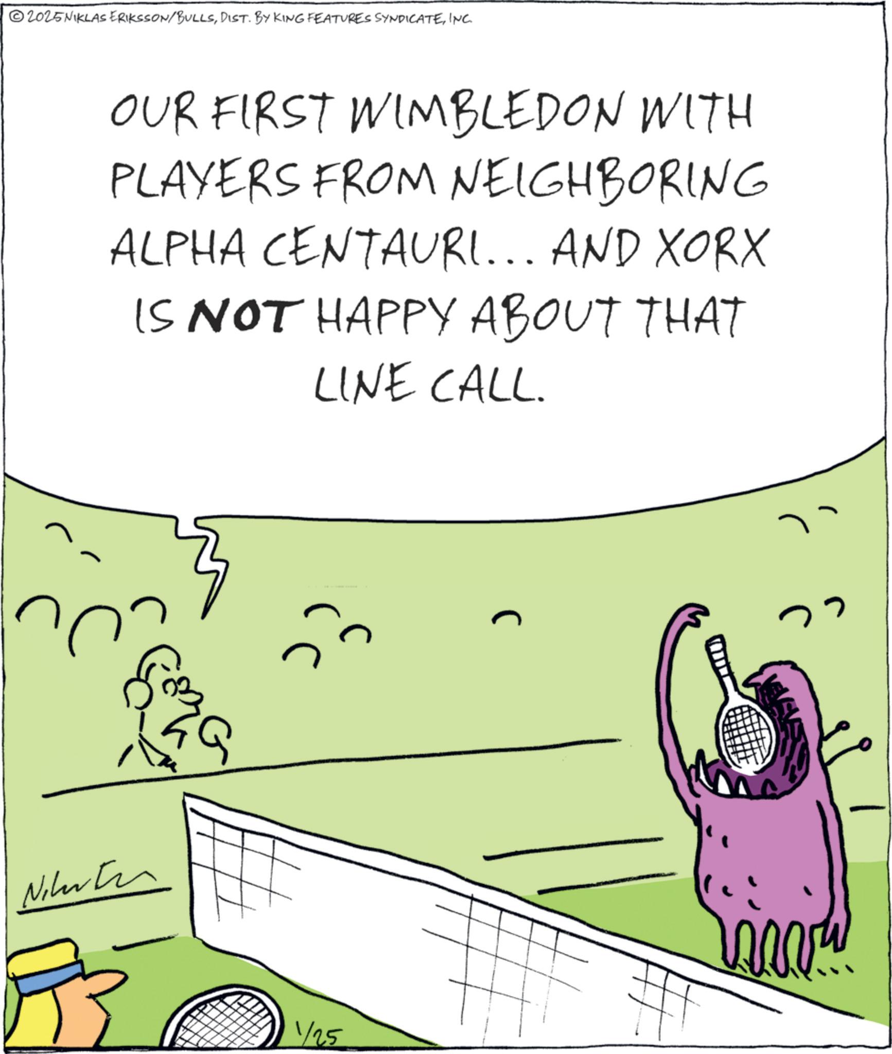 Animation OCR: 2025NIKLAS ERIKSSON/BULLSINC. OUR FIRST WIMBLEDON WITH PLAYERS FROM NEIGHBORING ALPHA CENTAURI... AND XORX IS NOT HAPPY ABOUT THAT LINE CALL. Nikarten 1/25 www 2025NIKLAS ERIKSSON / BULLSDIST . BY KING FEATURES SYNDICATEINC . OUR FIRST WIMBLEDON WITH PLAYERS FROM NEIGHBORING ALPHA CENTAURI ... AND XORX IS NOT HAPPY ABOUT THAT LINE CALL . Nikarten 1/25 www