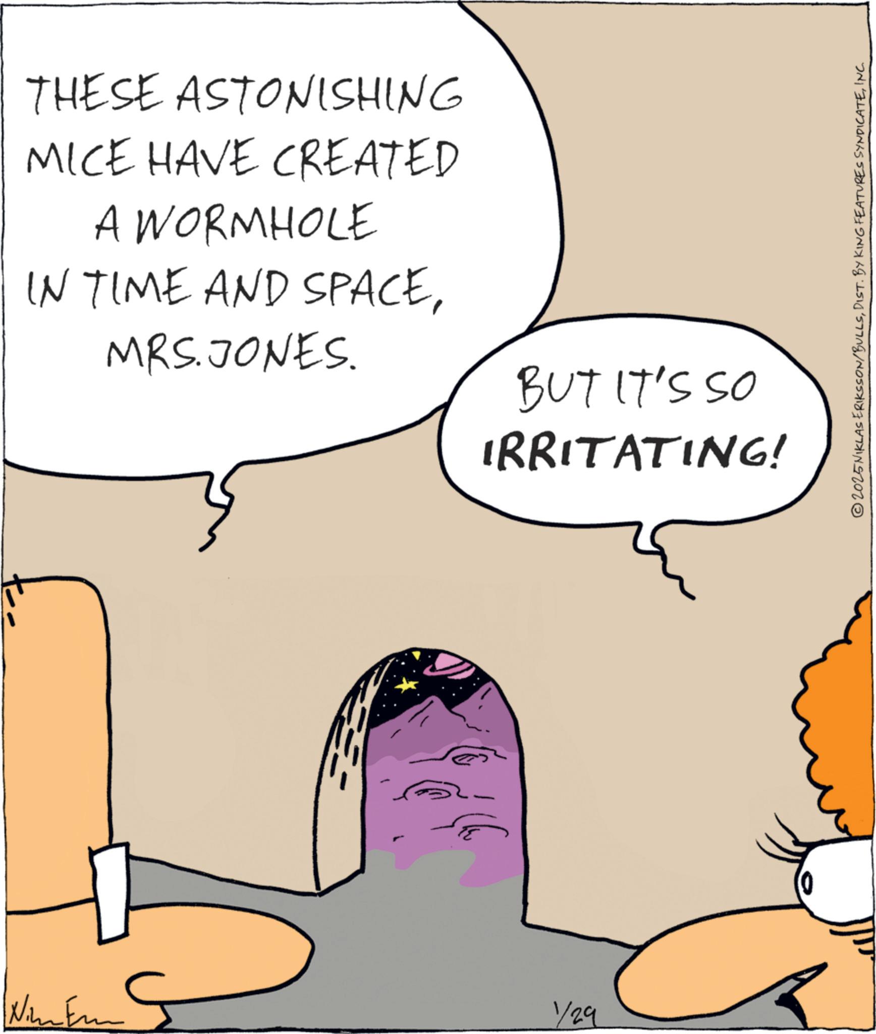 Graphics OCR: THESE ASTONISHING MICE HAVE CREATED A WORMHOLE IN TIME AND SPACEMRS. JONES. BUT IT'S SO IRRITATING! Nimem 1/29 0 © 2025 NIKLAS ERIKSSON/BULLSINC. THESE ASTONISHING MICE HAVE CREATED A WORMHOLE IN TIME AND SPACEMRS . JONES . BUT IT'S SO IRRITATING ! Nimem 1/29 0 © 2025 NIKLAS ERIKSSON / BULLSDIST . BY KING FEATURES SYNDICATEINC .