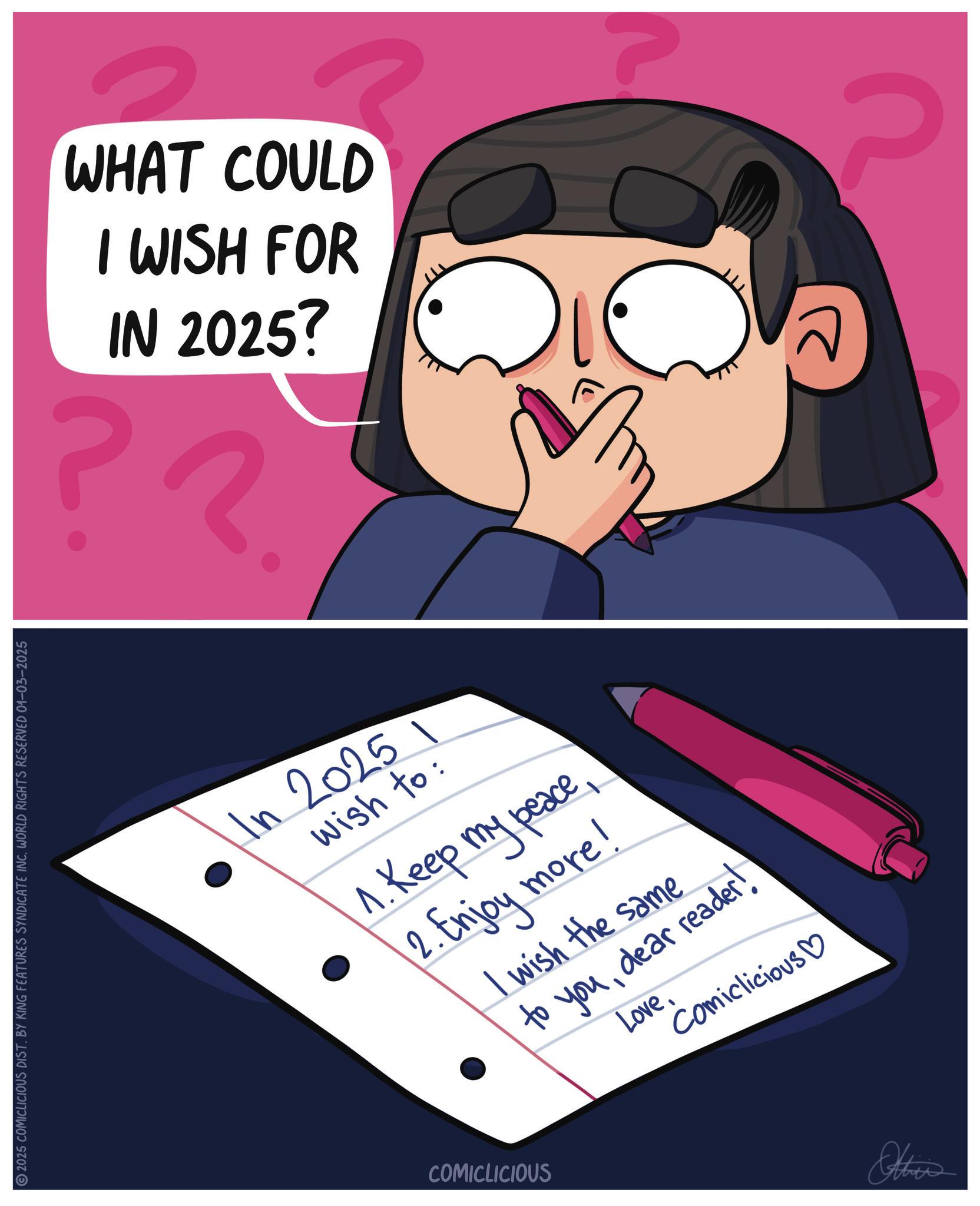 Photo caption OCR: DICATE INC. WORLD RIGHTS RESERVED 01-03-2025 2025 COMICLICIOUS DIST. BY KING FEATURES SYNDICATE INC. WORLD RIGH WHAT COULD I WISH FOR IN 2025? ?? P In 20251 wish to: 1.Keep my peace2. Enjoy more! I wish the same to youdear reader! LoveComiclicious? COMICLICIOUS Others DICATE INC . WORLD RIGHTS RESERVED 01-03-2025 2025 COMICLICIOUS DIST . BY KING FEATURES SYNDICATE INC . WORLD RIGH WHAT COULD I WISH FOR IN 2025 ? ?? P In 20251 wish to : 1.Keep my peace2. Enjoy more ! I wish the same to youdear reader ! LoveComiclicious ? COMICLICIOUS Others