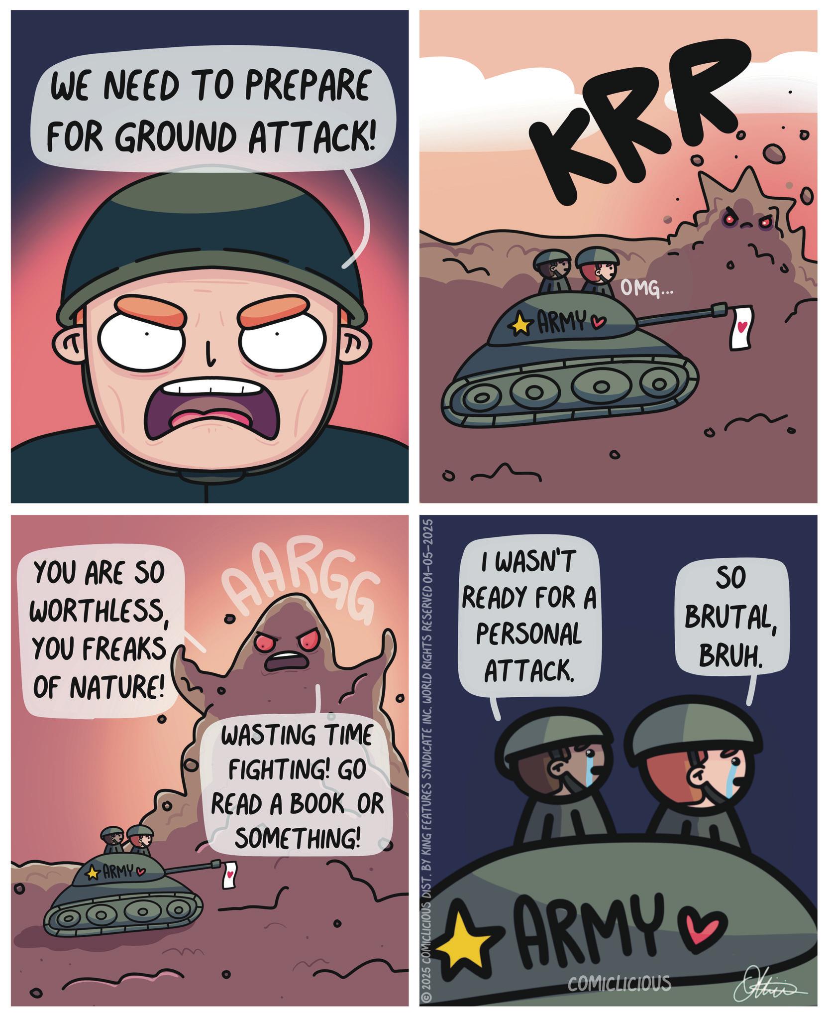 Science OCR: WE NEED TO PREPARE FOR GROUND ATTACK! KRR YOU ARE SO WORTHLESSYOU FREAKS OF NATURE! AARGE WASTING TIME FIGHTING! GO READ A BOOK OR SOMETHING! ARMY 2025 COMICLICIOUS DIST. BY KING FEATURES SYNDICATE INC. WORLD RIGHTS RESERVED 01-05-2025 ARMY OMG... I WASN'T READY FOR A PERSONAL ATTACK. SO BRUTALBRUH. ARMY ? COMICLICIOUS Othis 2 WE NEED TO PREPARE FOR GROUND ATTACK ! KRR YOU ARE SO WORTHLESSYOU FREAKS OF NATURE ! AARGE WASTING TIME FIGHTING ! GO READ A BOOK OR SOMETHING ! ARMY 2025 COMICLICIOUS DIST . BY KING FEATURES SYNDICATE INC . WORLD RIGHTS RESERVED 01-05-2025 ARMY OMG ... I WASN'T READY FOR A PERSONAL ATTACK . SO BRUTALBRUH . ARMY ? COMICLICIOUS Othis 2