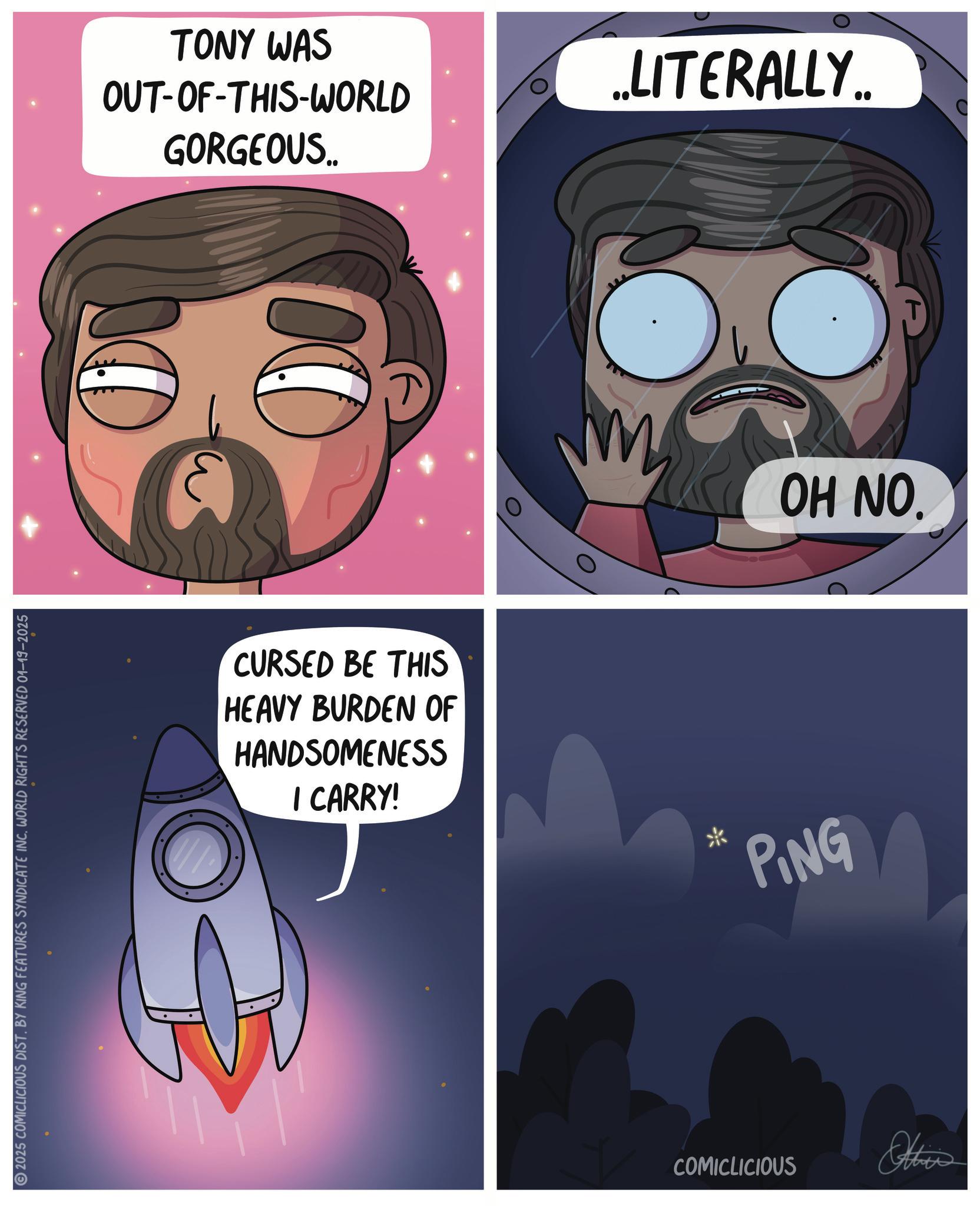 Animated cartoon OCR: 2025 COMICLICIOUS DIST. BY KING FEATURES SYNDICATE INC. WORLD RIGHTS RESERVED 01-19-2025 TONY WAS OUT-OF-THIS-WORLD GORGEOUS.. 00 CURSED BE THIS HEAVY BURDEN OF HANDSOMENESS I CARRY! * ..LITERALLY.. PING OH NO. COMICLICIOUS Others 2025 COMICLICIOUS DIST . BY KING FEATURES SYNDICATE INC . WORLD RIGHTS RESERVED 01-19-2025 TONY WAS OUT - OF - THIS - WORLD GORGEOUS .. 00 CURSED BE THIS HEAVY BURDEN OF HANDSOMENESS I CARRY ! * ..LITERALLY .. PING OH NO . COMICLICIOUS Others