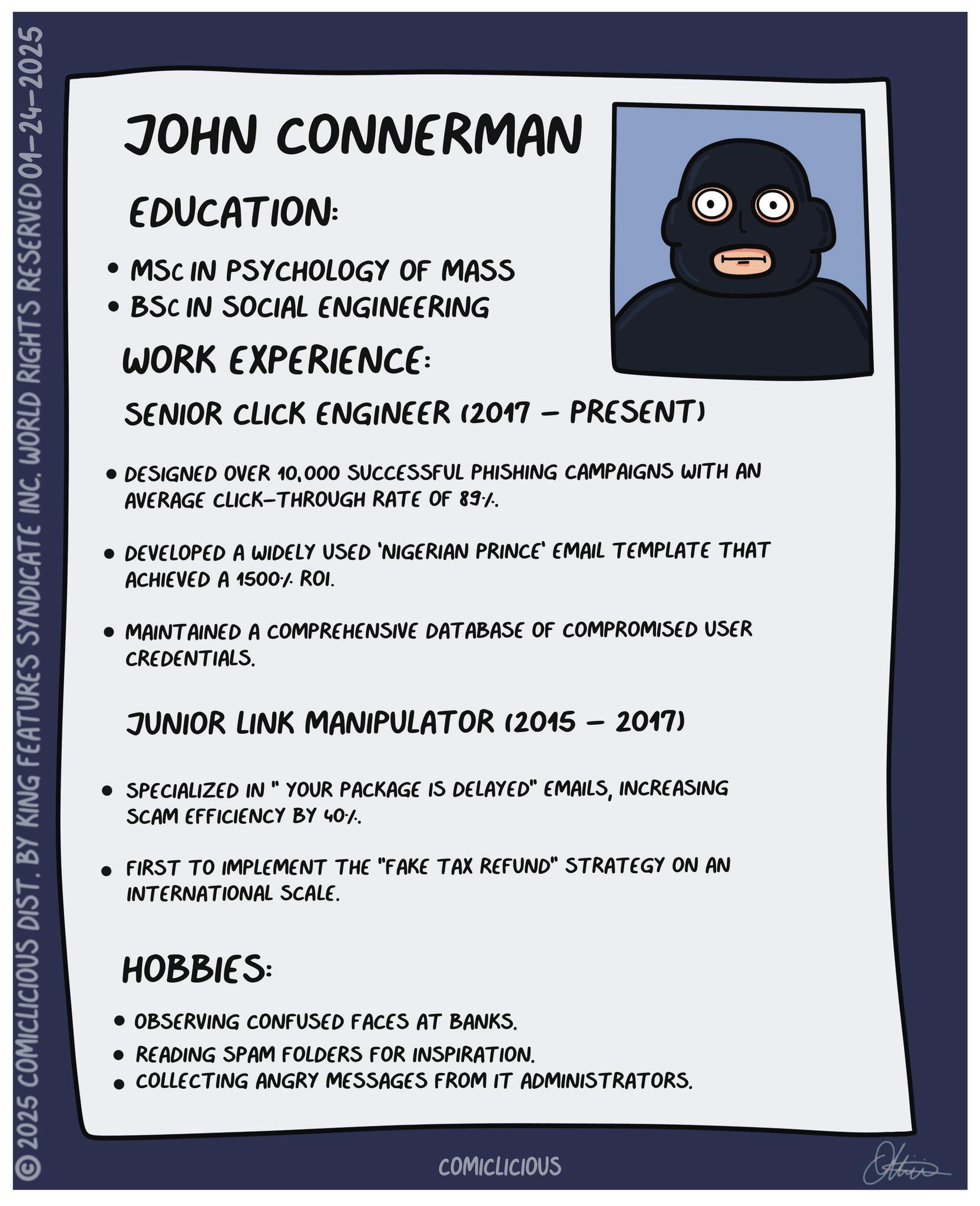 Screenshot OCR: 2025 COMICLICIOUS DIST. BY KING FEATURES SYNDICATE INCWORLD RIGHTS RESERVED 01-24-2025 JOHN CONNERMAN EDUCATION: • MSC IN PSYCHOLOGY OF MASS • BSC IN SOCIAL ENGINEERING WORK EXPERIENCE: SENIOR CLICK ENGINEER (2017 – PRESENT) - • DESIGNED OVER 10000 SUCCESSFUL PHISHING CAMPAIGNS WITH AN AVERAGE CLICK-THROUGH RATE OF 89%. DEVELOPED A WIDELY USED 'NIGERIAN PRINCE' EMAIL TEMPLATE THAT ACHIEVED A 1500% ROI. MAINTAINED A COMPREHENSIVE DATABASE OF COMPROMISED USER CREDENTIALS. JUNIOR LINK MANIPULATOR (2015 - 2017) SPECIALIZED IN " YOUR PACKAGE IS DELAYED" EMAILSINCREASING SCAM EFFICIENCY BY 40%. FIRST TO IMPLEMENT THE "FAKE TAX REFUND" STRATEGY ON AN INTERNATIONAL SCALE. HOBBIES: • OBSERVING CONFUSED FACES AT BANKS. • READING SPAM FOLDERS FOR INSPIRATION. COLLECTING ANGRY MESSAGES FROM IT ADMINISTRATORS. COMICLICIOUS Otties 2025 COMICLICIOUS DIST . BY KING FEATURES SYNDICATE INCWORLD RIGHTS RESERVED 01-24-2025 JOHN CONNERMAN EDUCATION : • MSC IN PSYCHOLOGY OF MASS • BSC IN SOCIAL ENGINEERING WORK EXPERIENCE : SENIOR CLICK ENGINEER ( 2017 – PRESENT ) - • DESIGNED OVER 10000 SUCCESSFUL PHISHING CAMPAIGNS WITH AN AVERAGE CLICK - THROUGH RATE OF 89 % . DEVELOPED A WIDELY USED ' NIGERIAN PRINCE ' EMAIL TEMPLATE THAT ACHIEVED A 1500 % ROI . MAINTAINED A COMPREHENSIVE DATABASE OF COMPROMISED USER CREDENTIALS . JUNIOR LINK MANIPULATOR ( 2015 - 2017 ) SPECIALIZED IN " YOUR PACKAGE IS DELAYED " EMAILSINCREASING SCAM EFFICIENCY BY 40 % . FIRST TO IMPLEMENT THE " FAKE TAX REFUND " STRATEGY ON AN INTERNATIONAL SCALE . HOBBIES : • OBSERVING CONFUSED FACES AT BANKS . • READING SPAM FOLDERS FOR INSPIRATION . COLLECTING ANGRY MESSAGES FROM IT ADMINISTRATORS . COMICLICIOUS Otties