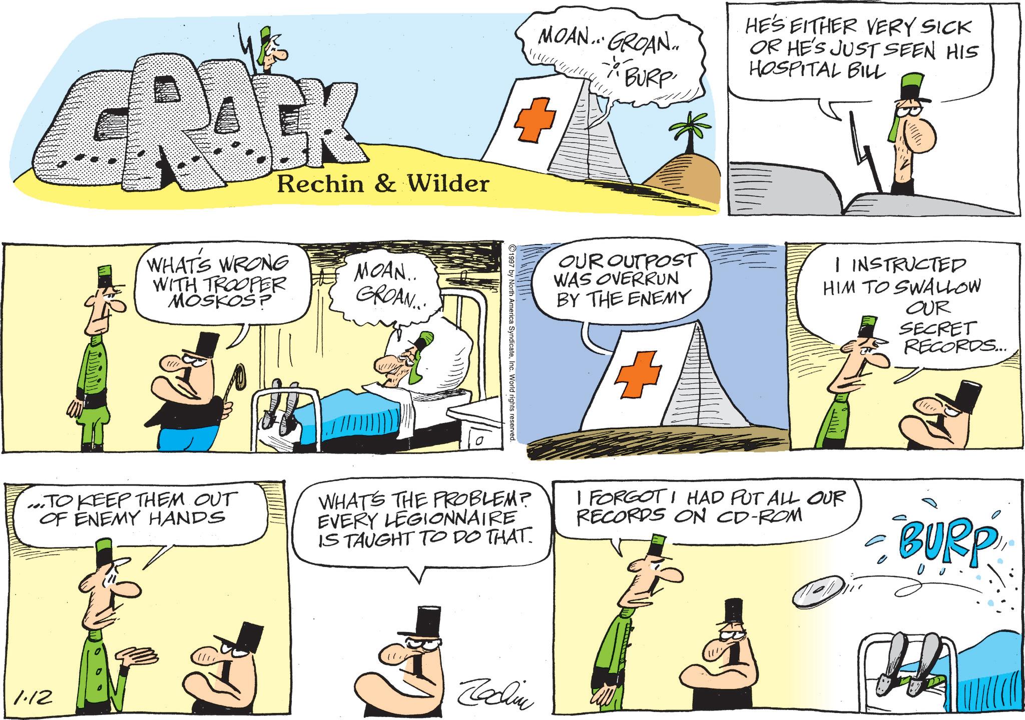 Animated cartoon OCR: Rechin & Wilder WHAT'S WRONG WITH TROOPER MOSKOS? MOAN.. GROAN... MOAN... GROAN.. - BURP HE'S EITHER VERY SICK OR HE'S JUST SEEN HIS HOSPITAL BILL 1997 by North America SyndicateInc. World rights reserved. OUR OUTPOST WAS OVERRUN BY THE ENEMY I INSTRUCTED HIM TO SWALLOW OUR SECRET RECORDS... ...TO KEEP THEM OUT OF ENEMY HANDS 1.12 WHAT'S THE PROBLEM? EVERY LEGIONNAIRE IS TAUGHT TO DO THAT. Jachin I FORGOT I HAD PUT ALL OUR RECORDS ON CD-ROM BURP W Rechin & Wilder WHAT'S WRONG WITH TROOPER MOSKOS ? MOAN .. GROAN ... MOAN ... GROAN .. - BURP HE'S EITHER VERY SICK OR HE'S JUST SEEN HIS HOSPITAL BILL 1997 by North America SyndicateInc. World rights reserved . OUR OUTPOST WAS OVERRUN BY THE ENEMY I INSTRUCTED HIM TO SWALLOW OUR SECRET RECORDS ... ... TO KEEP THEM OUT OF ENEMY HANDS 1.12 WHAT'S THE PROBLEM ? EVERY LEGIONNAIRE IS TAUGHT TO DO THAT . Jachin I FORGOT I HAD PUT ALL OUR RECORDS ON CD - ROM BURP W