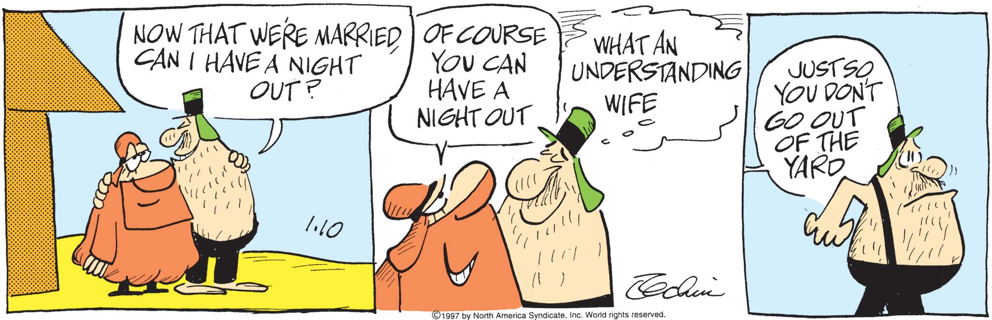 Fiction OCR: NOW THAT WE'RE MARRIED CAN I HAVE A NIGHT OUT? OF COURSE YOU CAN HAVE A NIGHT OUT WHAT AN UNDERSTANDING WIFE JUSTSO YOU DON'T GO OUT OF THE YARD 1.10 Techin 1997 by North America SyndicateInc. World rights reserved. NOW THAT WE'RE MARRIED CAN I HAVE A NIGHT OUT ? OF COURSE YOU CAN HAVE A NIGHT OUT WHAT AN UNDERSTANDING WIFE JUSTSO YOU DON'T GO OUT OF THE YARD 1.10 Techin 1997 by North America SyndicateInc. World rights reserved .