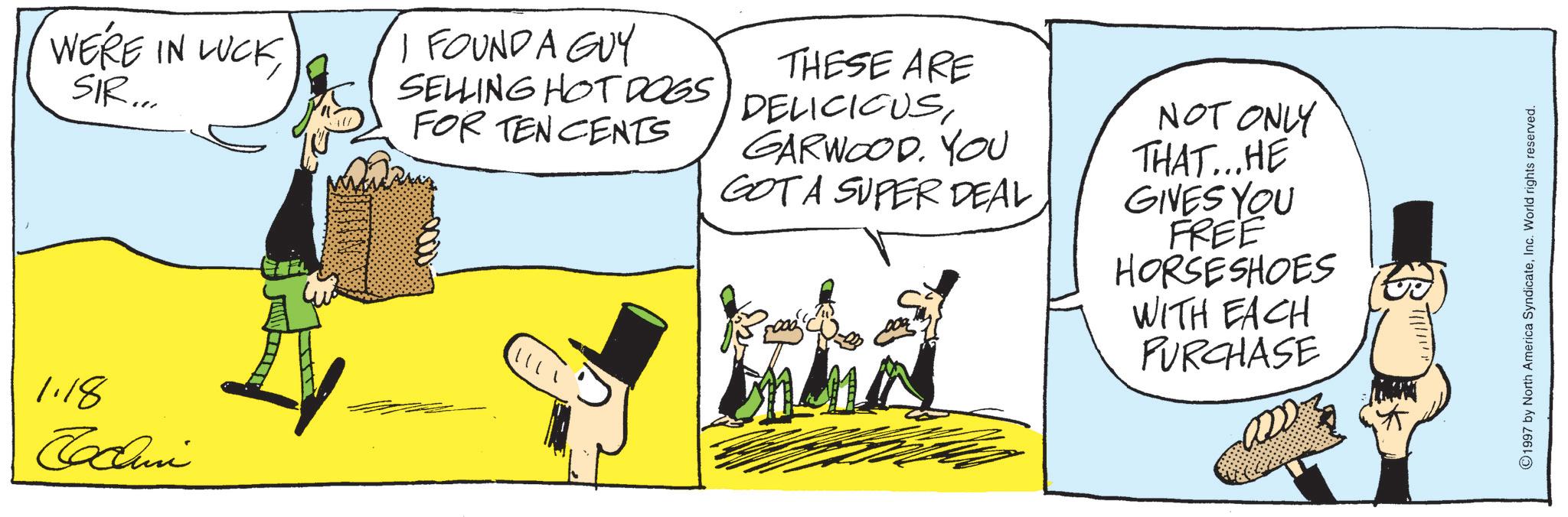 Comics OCR: WE'RE IN LUCKSIR... I FOUND A GUY SELLING HOT DOGS FOR TEN CENTS THESE ARE DELICIOUSGARWOOD. YOU GOTA SUPER DEAL NOT ONLY THAT...HE GIVES YOU FREE HORSESHOES WITH EACH PURCHASE 1.18 Tocui ???? ???. 1997 by North America SyndicateInc. World rights reserved. WE'RE IN LUCKSIR ... I FOUND A GUY SELLING HOT DOGS FOR TEN CENTS THESE ARE DELICIOUSGARWOOD . YOU GOTA SUPER DEAL NOT ONLY THAT ... HE GIVES YOU FREE HORSESHOES WITH EACH PURCHASE 1.18 Tocui ???? ??? . 1997 by North America SyndicateInc. World rights reserved .