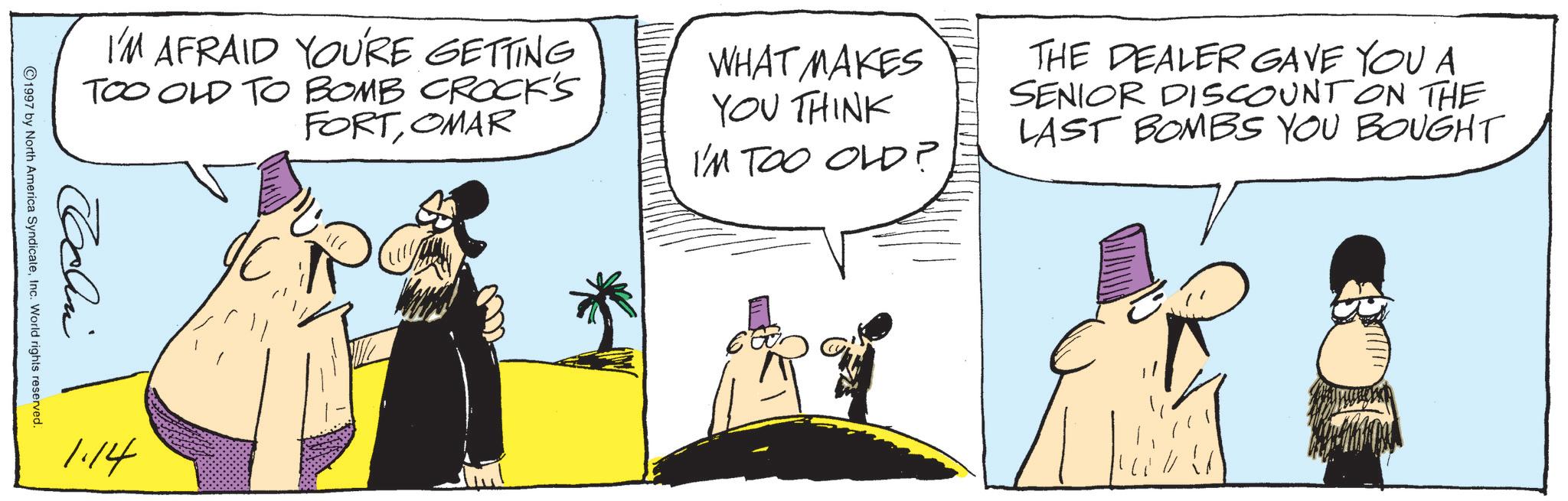 Animated cartoon OCR: I'M AFRAID YOU'RE GETTING TOO OLD TO BOMB CROCK'S FORTOMAR WHAT MAKES YOU THINK I'M TOO OLD? THE DEALER GAVE YOU A SENIOR DISCOUNT ON THE LAST BOMBS YOU BOUGHT John 1997 by North America SyndicateInc. World rights reserved. 1.14 I'M AFRAID YOU'RE GETTING TOO OLD TO BOMB CROCK'S FORTOMAR WHAT MAKES YOU THINK I'M TOO OLD ? THE DEALER GAVE YOU A SENIOR DISCOUNT ON THE LAST BOMBS YOU BOUGHT John 1997 by North America SyndicateInc. World rights reserved . 1.14