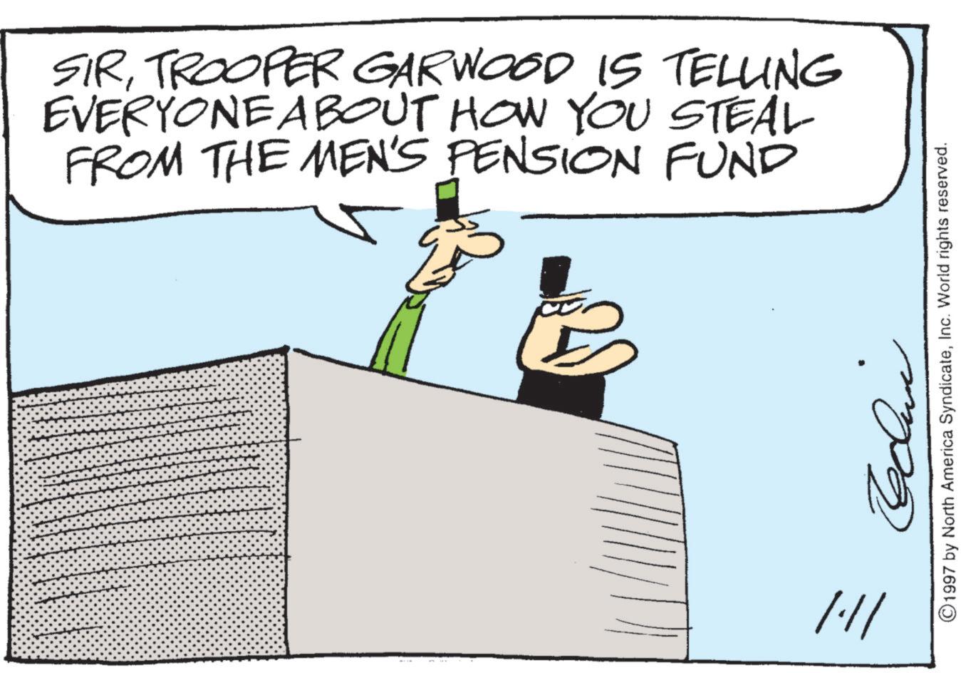 Photo caption OCR: SIRTROOPER GARWOOD IS TELLING EVERYONE ABOUT HOW YOU STEAL FROM THE MEN'S PENSION FUND /// ©1997 by North America SyndicateInc. World rights reserved. SIRTROOPER GARWOOD IS TELLING EVERYONE ABOUT HOW YOU STEAL FROM THE MEN'S PENSION FUND /// © 1997 by North America SyndicateInc. World rights reserved .