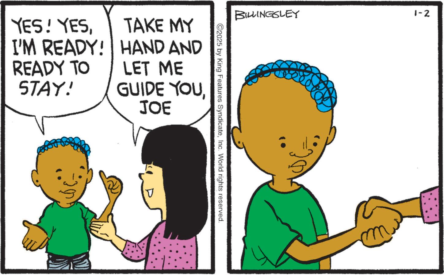 Toddler OCR: YES! YESTAKE MY I'M READY! HAND AND READY TO STAY! LET ME GUIDE YOU JOE BILLINGSLEY 1-2 ©2025 by King Features SyndicateInc. World rights reserved. YES ! YESTAKE MY I'M READY ! HAND AND READY TO STAY ! LET ME GUIDE YOU JOE BILLINGSLEY 1-2 © 2025 by King Features SyndicateInc. World rights reserved .