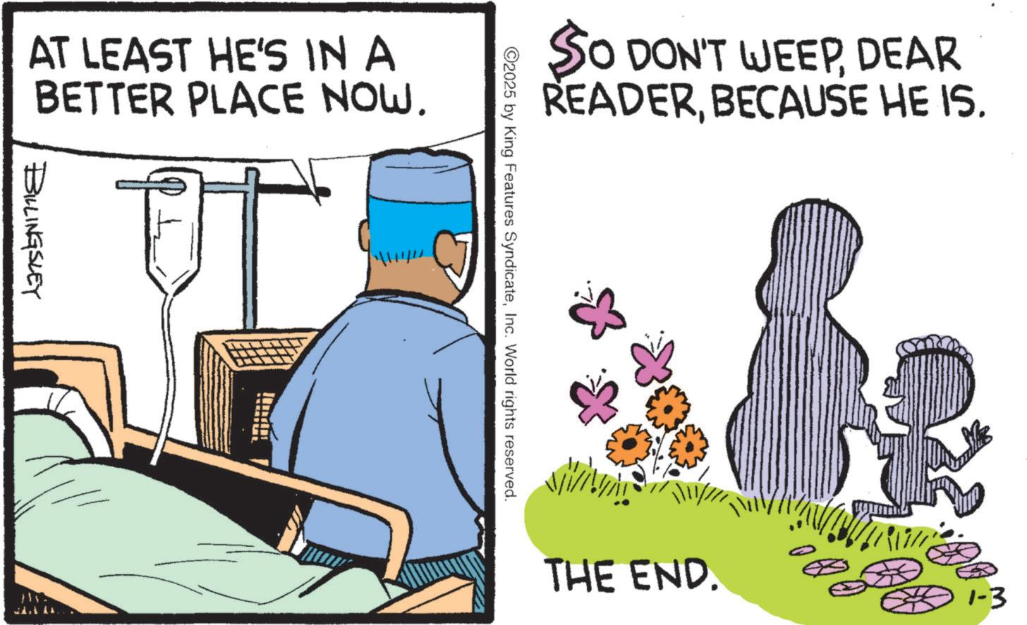 Comics OCR: AT LEAST HE'S IN A BETTER PLACE NOW. BILLINGSLEY SO DON'T WEEPDEAR READERBECAUSE HE IS. ©2025 by King Features SyndicateInc. World rights reserved. THE END. 1-3 AT LEAST HE'S IN A BETTER PLACE NOW . BILLINGSLEY SO DON'T WEEPDEAR READERBECAUSE HE IS . © 2025 by King Features SyndicateInc. World rights reserved . THE END . 1-3