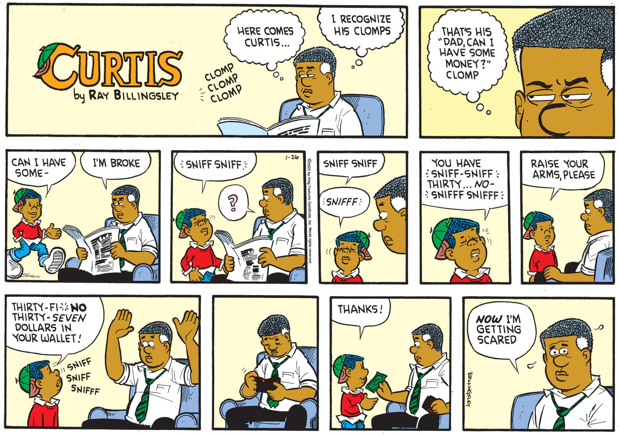 Publication OCR: CURTIS by RAY BILLINGSLEY HERE COMES CURTIS... I RECOGNIZE HIS CLOMPS CLOMP CLOMP CLOMP 1-26 CAN I HAVE SOME- I'M BROKE SNIFF SNIFF THIRTY-FINO THIRTY-SEVEN DOLLARS IN YOUR WALLET! 1) SNIFF SNIFF SNIFFF 10 C2025 by King Features SyndicateInc. World rights reserved SNIFF SNIFF SNIFFF THAT'S HIS "DADCAN I HAVE SOME MONEY?" CLOMP YOU HAVE SNIFF-SNIFF: THIRTY... NO- SNIFFF SNIFFF: RAISE YOUR ARMSPLEASE THANKS! NOW I'M GETTING SCARED BILLINGSLEY BC CURTIS by RAY BILLINGSLEY HERE COMES CURTIS ... I RECOGNIZE HIS CLOMPS CLOMP CLOMP CLOMP 1-26 CAN I HAVE SOME- I'M BROKE SNIFF SNIFF THIRTY - FINO THIRTY - SEVEN DOLLARS IN YOUR WALLET ! 1 ) SNIFF SNIFF SNIFFF 10 C2025 by King Features SyndicateInc. World rights reserved SNIFF SNIFF SNIFFF THAT'S HIS " DADCAN I HAVE SOME MONEY ? " CLOMP YOU HAVE SNIFF - SNIFF : THIRTY ... NO- SNIFFF SNIFFF : RAISE YOUR ARMSPLEASE THANKS ! NOW I'M GETTING SCARED BILLINGSLEY BC