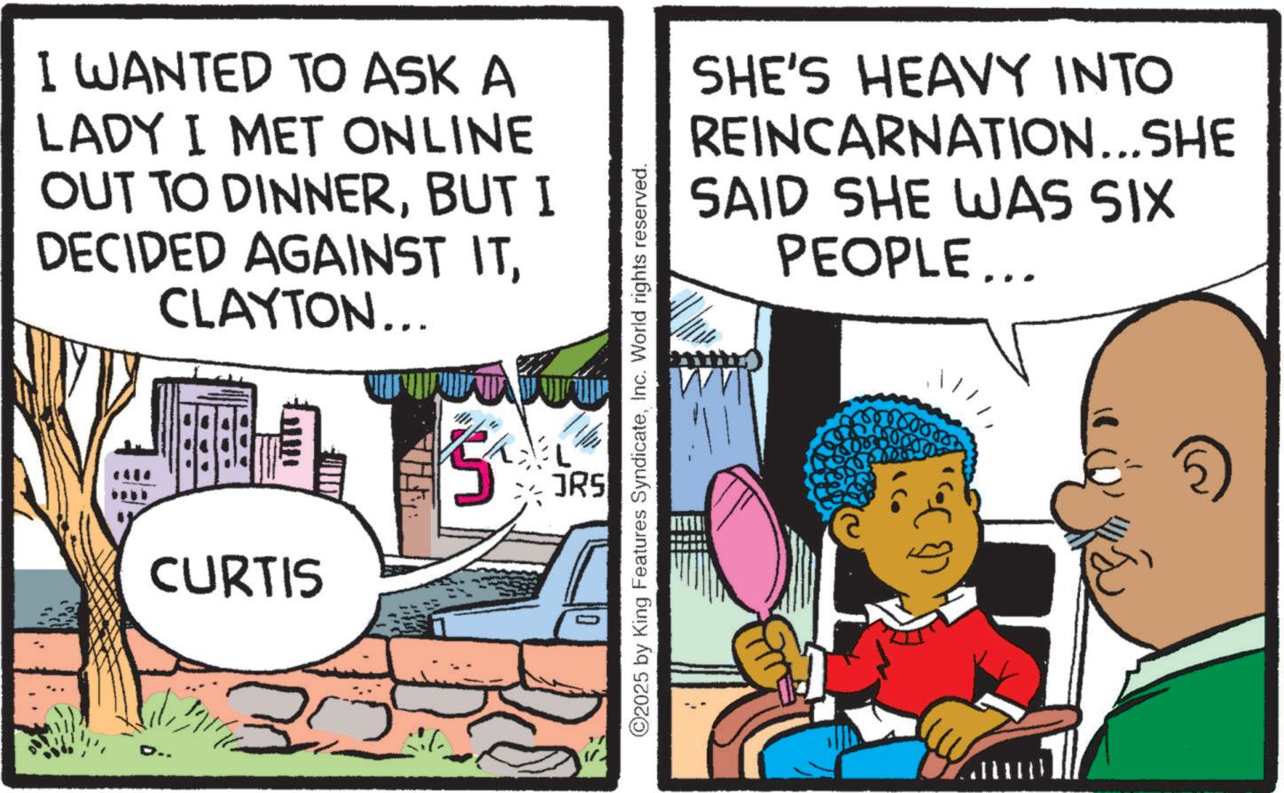 Animated cartoon OCR: I WANTED TO ASK A LADY I MET ONLINE OUT TO DINNERBUT I DECIDED AGAINST ITCLAYTON... CURTIS D. 30 ©2025 by King Features SyndicateInc. World rights reserved. L JRS SHE'S HEAVY INTO REINCARNATION...SHE SAID SHE WAS SIX PEOPLE... I WANTED TO ASK A LADY I MET ONLINE OUT TO DINNERBUT I DECIDED AGAINST ITCLAYTON ... CURTIS D. 30 © 2025 by King Features SyndicateInc. World rights reserved . L JRS SHE'S HEAVY INTO REINCARNATION ... SHE SAID SHE WAS SIX PEOPLE ...