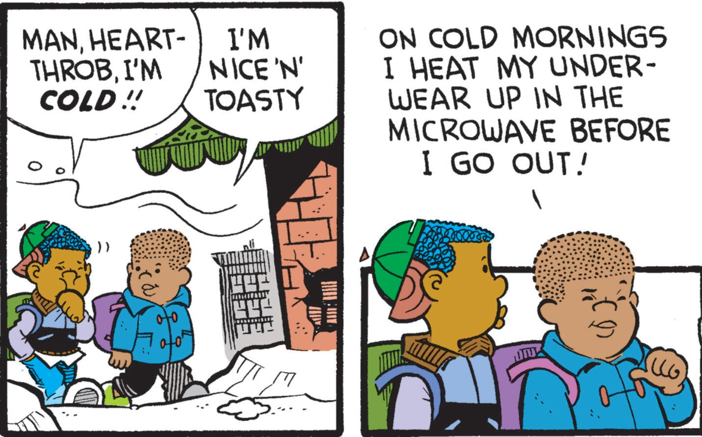 Child OCR: MANHEART- THROBI'M COLD!! I'M NICE'N' TOASTY }) ON COLD MORNINGS I HEAT MY UNDER- WEAR UP IN THE MICROWAVE BEFORE I GO OUT! MANHEART- THROBI'M COLD !! I'M NICE'N ' TOASTY } ) ON COLD MORNINGS I HEAT MY UNDER- WEAR UP IN THE MICROWAVE BEFORE I GO OUT !