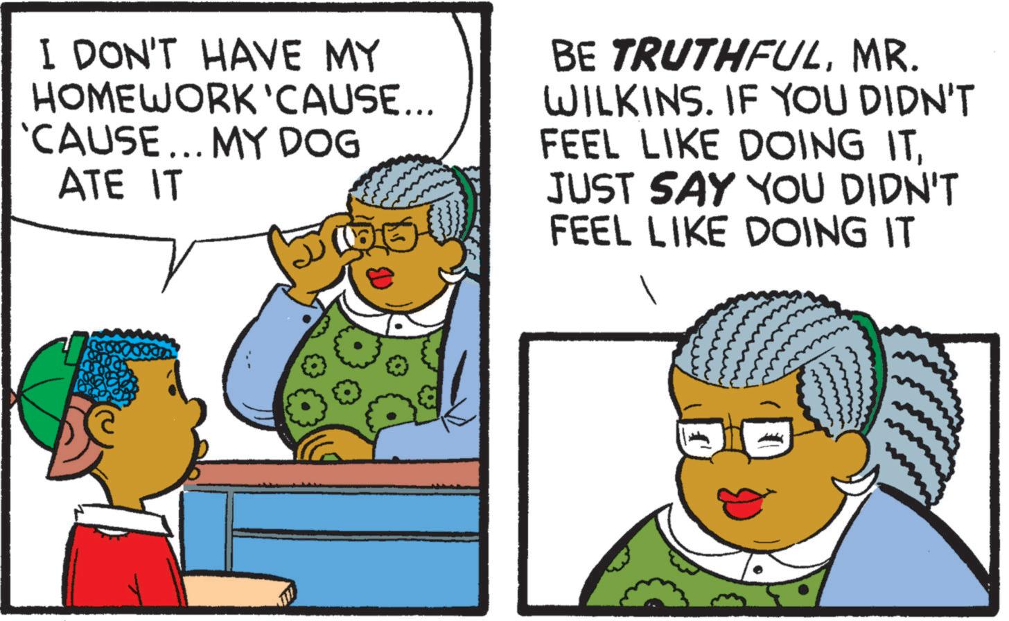 Photo caption OCR: I DON'T HAVE MY HOMEWORK 'CAUSE... 'CAUSE... MY DOG ATE IT BE TRUTHFULMR. WILKINS. IF YOU DIDN'T FEEL LIKE DOING ITJUST SAY YOU DIDN'T FEEL LIKE DOING IT I DON'T HAVE MY HOMEWORK ' CAUSE ... ' CAUSE ... MY DOG ATE IT BE TRUTHFULMR . WILKINS . IF YOU DIDN'T FEEL LIKE DOING ITJUST SAY YOU DIDN'T FEEL LIKE DOING IT