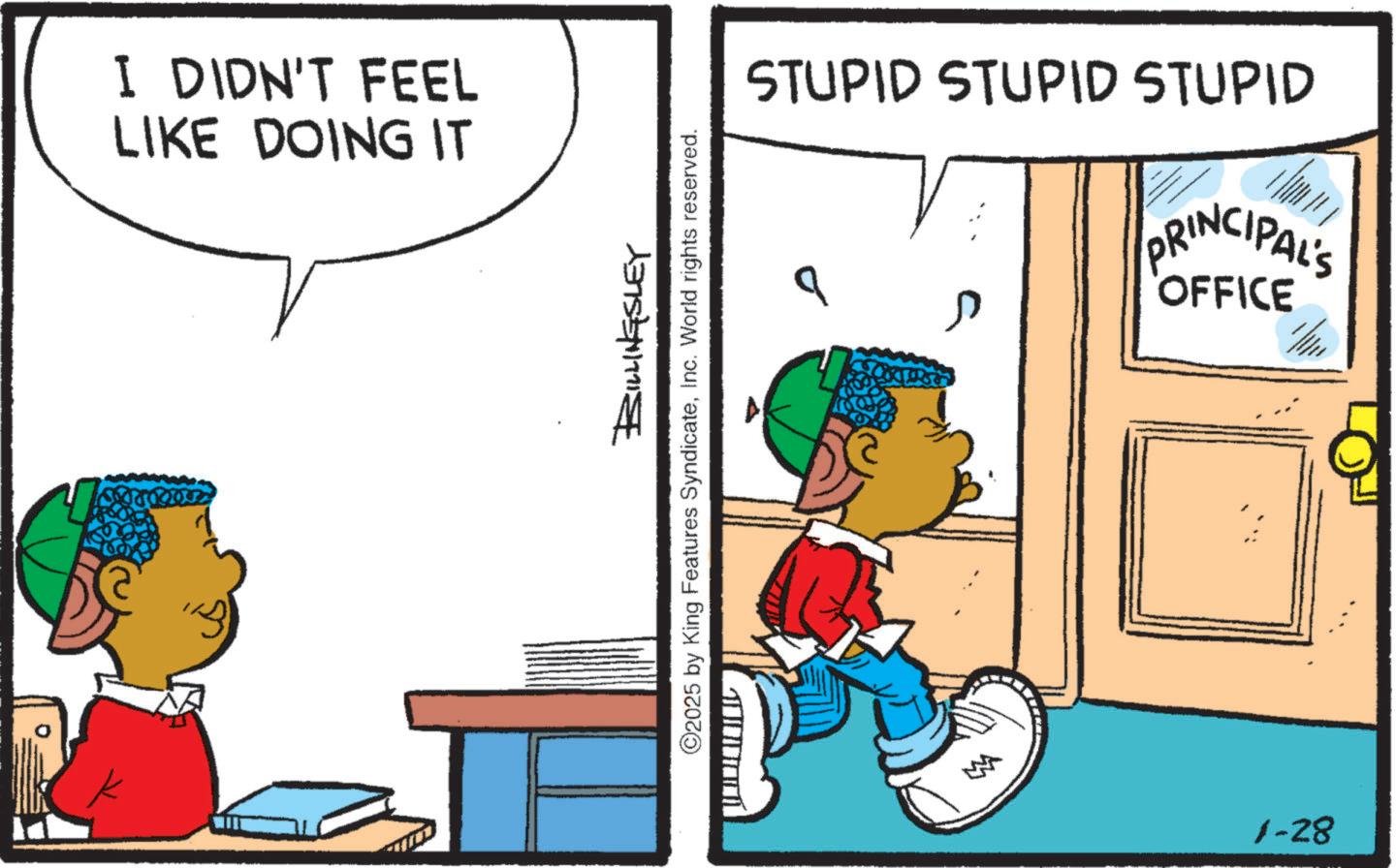 Animation OCR: I DIDN'T FEEL LIKE DOING IT STUPID STUPID STUPID b PRINCIPAL'S OFFICE BILLINGSLEY ©2025 by King Features SyndicateInc. World rights reserved. 1-28 I DIDN'T FEEL LIKE DOING IT STUPID STUPID STUPID b PRINCIPAL'S OFFICE BILLINGSLEY © 2025 by King Features SyndicateInc. World rights reserved . 1-28