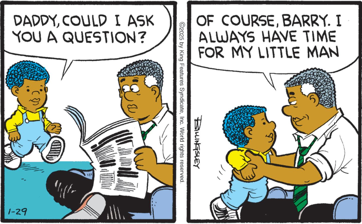 Animated cartoon OCR: DADDYCOULD I ASK YOU A QUESTION? 1-29 ?: CHILD OF COURSEBARRY. I ALWAYS HAVE TIME FOR MY LITTLE MAN BILLINGSLEY ©2025 by King Features SyndicateInc. World rights reserved. TEDDO DADDYCOULD I ASK YOU A QUESTION ? 1-29 ? : CHILD OF COURSEBARRY . I ALWAYS HAVE TIME FOR MY LITTLE MAN BILLINGSLEY © 2025 by King Features SyndicateInc. World rights reserved . TEDDO