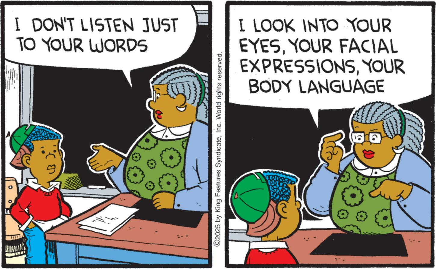 Graphics OCR: I DON'T LISTEN JUST TO YOUR WORDS ©2025 by King Features SyndicateInc. World rights reserved. I LOOK INTO YOUR EYESYOUR FACIAL EXPRESSIONSYOUR BODY LANGUAGE I DON'T LISTEN JUST TO YOUR WORDS © 2025 by King Features SyndicateInc. World rights reserved . I LOOK INTO YOUR EYESYOUR FACIAL EXPRESSIONSYOUR BODY LANGUAGE