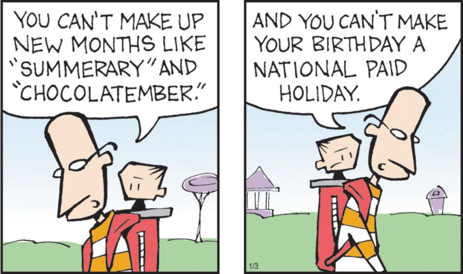Clip art OCR: YOU CAN'T MAKE UP NEW MONTHS LIKE "SUMMERARY" AND "CHOCOLATEMBER." AND YOU CAN'T MAKE YOUR BIRTHDAY A NATIONAL PAID HOLIDAY. 1/3 YOU CAN'T MAKE UP NEW MONTHS LIKE " SUMMERARY " AND " CHOCOLATEMBER . " AND YOU CAN'T MAKE YOUR BIRTHDAY A NATIONAL PAID HOLIDAY . 1/3