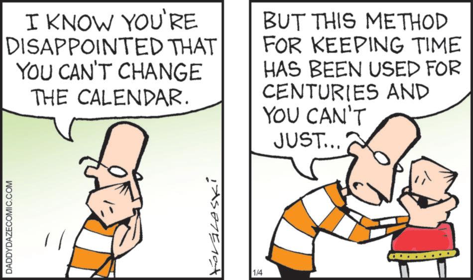 Animated cartoon OCR: DADDYDAZECOMIC.COM I KNOW YOU'RE DISAPPOINTED THAT YOU CAN'T CHANGE THE CALENDAR. BUT THIS METHOD FOR KEEPING TIME HAS BEEN USED FOR CENTURIES AND YOU CAN'T JUST... Forgleski 1/4 DADDYDAZECOMIC.COM I KNOW YOU'RE DISAPPOINTED THAT YOU CAN'T CHANGE THE CALENDAR . BUT THIS METHOD FOR KEEPING TIME HAS BEEN USED FOR CENTURIES AND YOU CAN'T JUST ... Forgleski 1/4