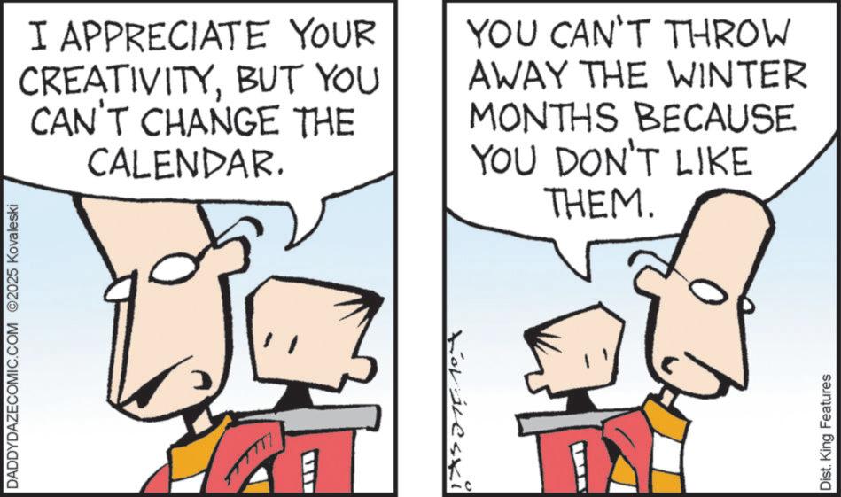 Fictional character OCR: DADDYDAZECOMIC.COM 2025 Kovaleski I APPRECIATE YOUR CREATIVITYBUT YOU CAN'T CHANGE THE CALENDAR. ? Koráleski YOU CAN'T THROW AWAY THE WINTER MONTHS BECAUSE YOU DON'T LIKE THEM. Dist. King Features DADDYDAZECOMIC.COM 2025 Kovaleski I APPRECIATE YOUR CREATIVITYBUT YOU CAN'T CHANGE THE CALENDAR . ? Koráleski YOU CAN'T THROW AWAY THE WINTER MONTHS BECAUSE YOU DON'T LIKE THEM . Dist . King Features