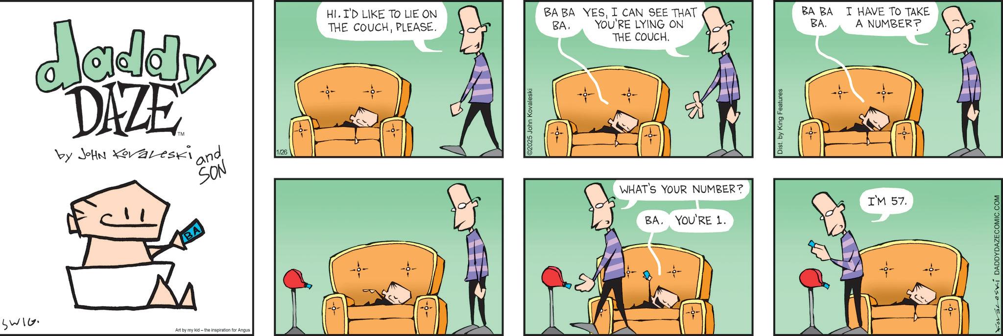 Animated cartoon OCR: SWIG Jaddy DAZE by JOHN Koraleski ' and SON 1/26 HI. I'D LIKE TO LIE ON THE COUCHPLEASE. Art by my kid- the inspiration for Angus ©2025 John Kovaleski BA BA BA. YESI CAN SEE THAT YOU'RE LYING ON THE COUCH. BA BA I HAVE TO TAKE BA. A NUMBER? WHAT'S YOUR NUMBER? BA. YOU'RE 1. Dist. by King Features I'M 57. ForsceskÍ DADDYDAZE COMIC.COM SWIG Jaddy DAZE by JOHN Koraleski ' and SON 1/26 HI . I'D LIKE TO LIE ON THE COUCHPLEASE . Art by my kid- the inspiration for Angus © 2025 John Kovaleski BA BA BA . YESI CAN SEE THAT YOU'RE LYING ON THE COUCH . BA BA I HAVE TO TAKE BA . A NUMBER ? WHAT'S YOUR NUMBER ? BA . YOU'RE 1 . Dist . by King Features I'M 57 . ForsceskÍ DADDYDAZE COMIC.COM
