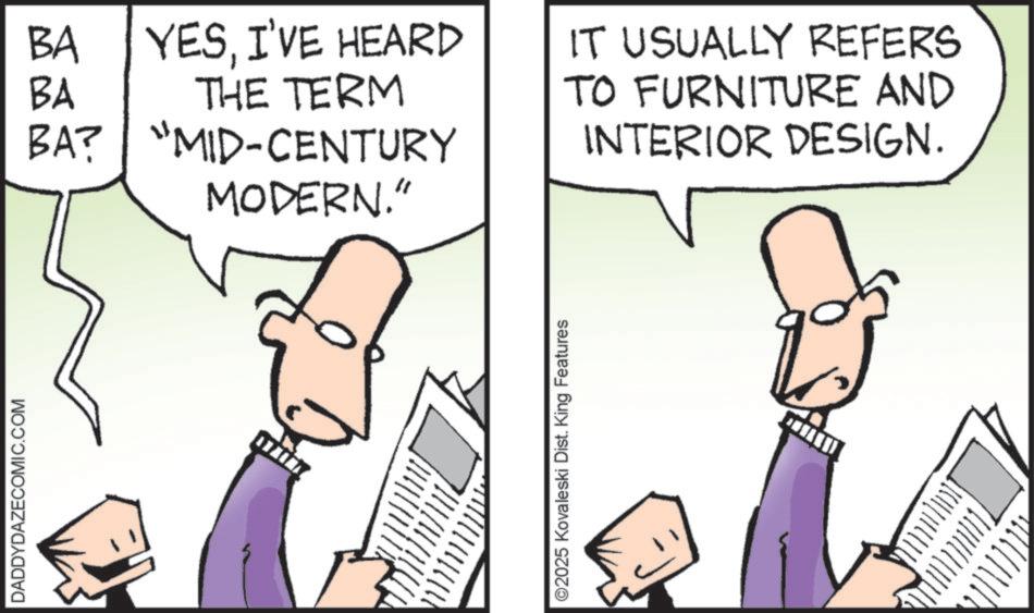 Animation OCR: DADDYDAZECOMIC.COM BA BA YESI'VE HEARD THE TERM BA? "MID-CENTURY MODERN." ©2025 Kovaleski Dist. King Features IT USUALLY REFERS TO FURNITURE AND INTERIOR DESIGN. DADDYDAZECOMIC.COM BA BA YESI'VE HEARD THE TERM BA ? " MID - CENTURY MODERN . " © 2025 Kovaleski Dist . King Features IT USUALLY REFERS TO FURNITURE AND INTERIOR DESIGN .