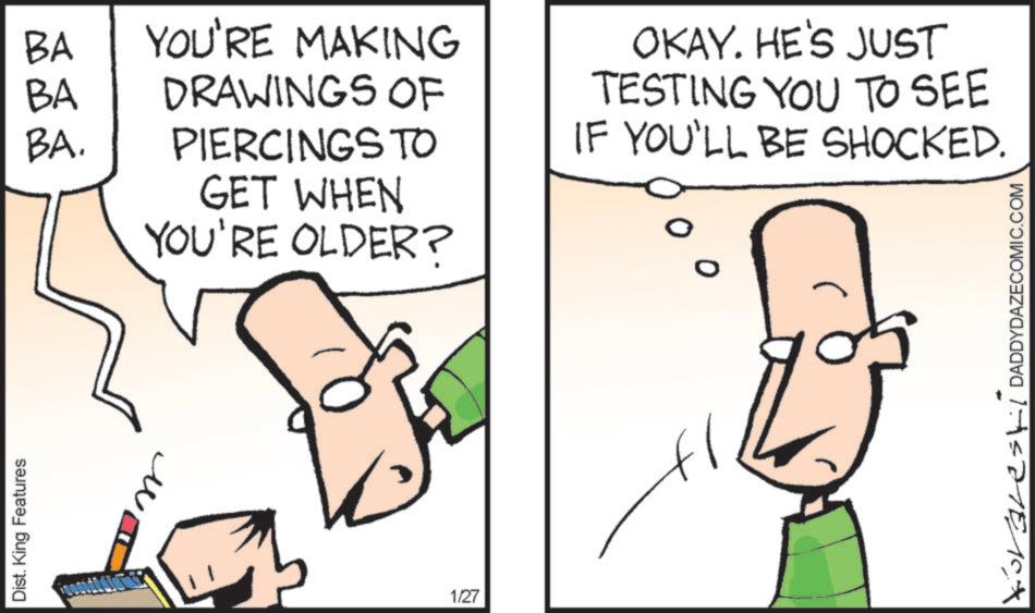 Diagram OCR: Dist. King Features ? BA YOU'RE MAKING BA DRAWINGS OF BA. PIERCINGS TO GET WHEN YOU'RE OLDER? OKAY. HE'S JUST TESTING YOU TO SEE IF YOU'LL BE SHOCKED. 1/27 Korales/DADDYDAZECOMIC.COM Dist . King Features ? BA YOU'RE MAKING BA DRAWINGS OF BA . PIERCINGS TO GET WHEN YOU'RE OLDER ? OKAY . HE'S JUST TESTING YOU TO SEE IF YOU'LL BE SHOCKED . 1/27 Korales / DADDYDAZECOMIC.COM