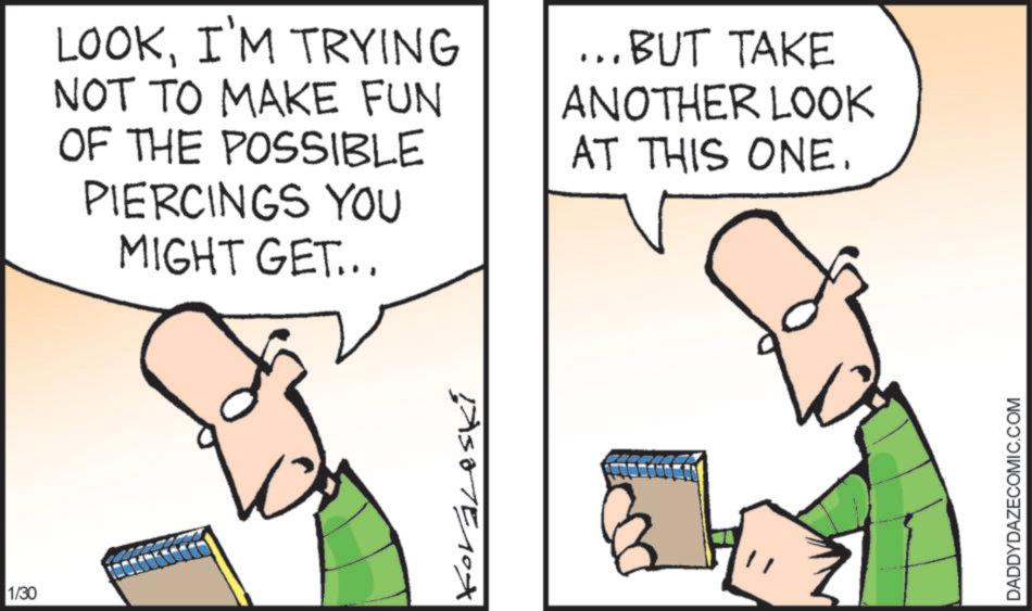 Fiction OCR: 1/30 LOOKI'M TRYING NOT TO MAKE FUN OF THE POSSIBLE PIERCINGS YOU MIGHT GET... ...BUT TAKE ANOTHER LOOK AT THIS ONE. ASTE10X DADDYDAZECOMIC.COM 1/30 LOOKI'M TRYING NOT TO MAKE FUN OF THE POSSIBLE PIERCINGS YOU MIGHT GET ... ... BUT TAKE ANOTHER LOOK AT THIS ONE . ASTE10X DADDYDAZECOMIC.COM