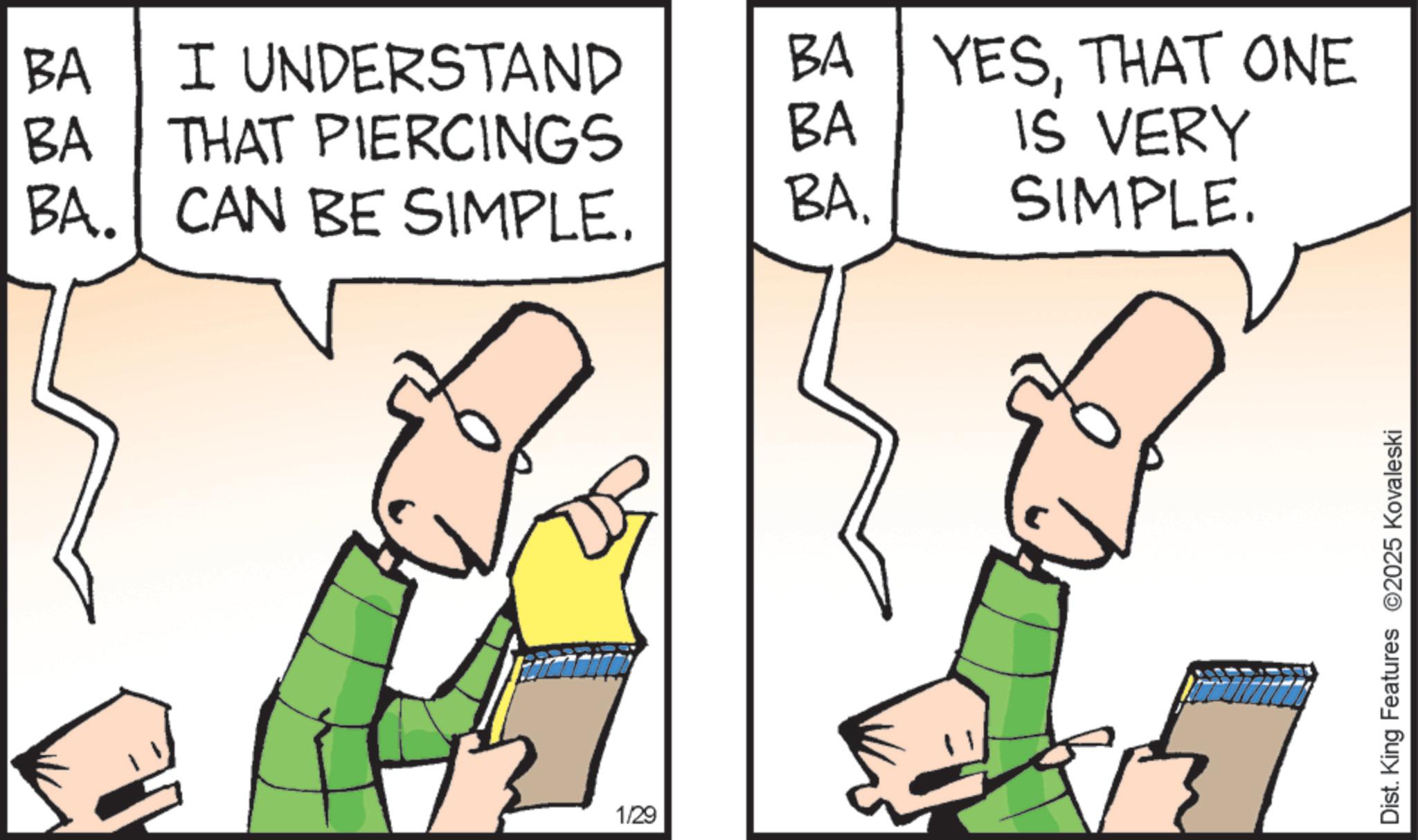 Fiction OCR: BA I UNDERSTAND BA YESTHAT ONE BA THAT PIERCINGS BA BA. CAN BE SIMPLE. BA. IS VERY SIMPLE. 1/29 Dist. King Features 2025 Kovaleski BA I UNDERSTAND BA YESTHAT ONE BA THAT PIERCINGS BA BA . CAN BE SIMPLE . BA . IS VERY SIMPLE . 1/29 Dist . King Features 2025 Kovaleski