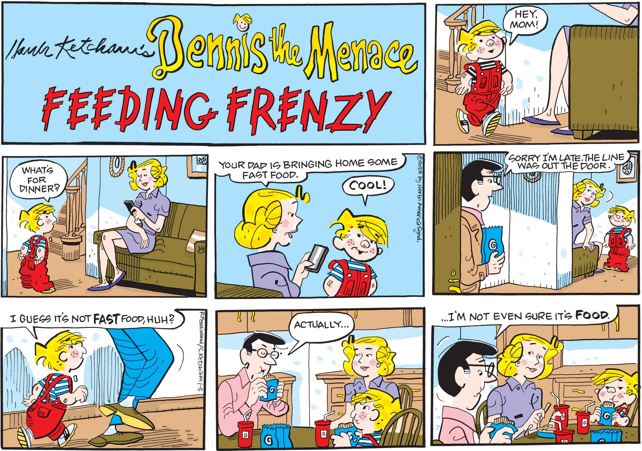 Sharing OCR: SORRY I'M LATE. THE LINE WAS OUT THE DOOR. Hari Ketchan's Bernis the Menace FEEDING FRENZY HEY. MOM! WHAT'S FOR DINNER? YOUR DAD IS BRINGING HOME SOME FAST FOOD. COOL! I GUESS IT'S NOT FAST FOODHUH? E R.Ferdinand/S.Ketcham 1-5 ACTUALLY... G ©2025 by North America Synd. AUD ...I'M NOT EVEN SURE IT'S FOOD. SORRY I'M LATE . THE LINE WAS OUT THE DOOR . Hari Ketchan's Bernis the Menace FEEDING FRENZY HEY . MOM ! WHAT'S FOR DINNER ? YOUR DAD IS BRINGING HOME SOME FAST FOOD . COOL ! I GUESS IT'S NOT FAST FOODHUH ? E R.Ferdinand / S.Ketcham 1-5 ACTUALLY ... G © 2025 by North America Synd . AUD ... I'M NOT EVEN SURE IT'S FOOD .